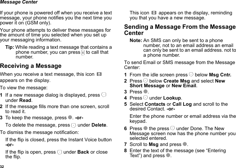 32Message CenterIf your phone is powered off when you receive a text message, your phone notifies you the next time you power it on (GSM only). Your phone attempts to deliver these messages for the amount of time you selected when you set up your messaging information.Tip: While reading a text message that contains a phone number, you can press s to call that number.Receiving a MessageWhen you receive a text message, this icon w appears on the display.To view the message:1If a new message dialog is displayed, press B under Read.2If the message fills more than one screen, scroll to read it.3To keep the message, press O. -or-To delete the message, press A under Delete.To dismiss the message notification:If the flip is closed, press the Instant Voice button -or-If the flip is open, press B under Back or close the flip.This icon w appears on the display, reminding you that you have a new message.Sending a Message From the Message CenterNote: An SMS can only be sent to a phone number, not to an email address an email can only be sent to an email address. not to a phone number.To send Email or SMS message from the Message Center:1From the idle screen press A below Msg Cntr.2Press A below Create Msg and select New Short Message or New Email.3Press O.4Press A under Lookup. 5Select Contacts or Call Log and scroll to the desired Contact. -or-Enter the phone number or email address via the keypad.6Press O the press A under Done. The New Message screen now has the phone number you selected entered.7Scroll to Msg and press O. 8Enter the text of the message (see “Entering Text”) and press O. 