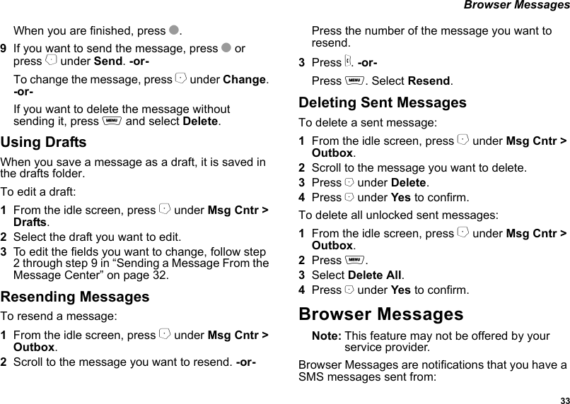  33 Browser MessagesWhen you are finished, press O.9If you want to send the message, press O or press B under Send. -or-To change the message, press A under Change. -or-If you want to delete the message without sending it, press m and select Delete.Using DraftsWhen you save a message as a draft, it is saved in the drafts folder.To edit a draft:1From the idle screen, press A under Msg Cntr &gt; Drafts.2Select the draft you want to edit.3To edit the fields you want to change, follow step 2 through step 9 in “Sending a Message From the Message Center” on page 32.Resending MessagesTo resend a message:1From the idle screen, press A under Msg Cntr &gt; Outbox.2Scroll to the message you want to resend. -or-Press the number of the message you want to resend.3Press s. -or-Press m. Select Resend.Deleting Sent MessagesTo delete a sent message:1From the idle screen, press A under Msg Cntr &gt; Outbox.2Scroll to the message you want to delete.3Press A under Delete.4Press A under Yes to confirm.To delete all unlocked sent messages:1From the idle screen, press A under Msg Cntr &gt; Outbox.2Press m.3Select Delete All.4Press A under Yes to confirm.Browser MessagesNote: This feature may not be offered by your service provider.Browser Messages are notifications that you have a SMS messages sent from: