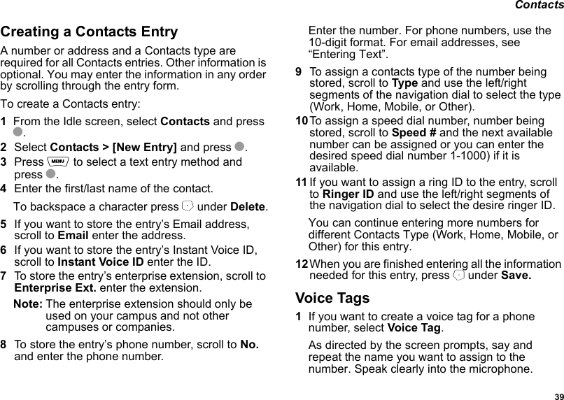  39 ContactsCreating a Contacts EntryA number or address and a Contacts type are required for all Contacts entries. Other information is optional. You may enter the information in any order by scrolling through the entry form.To create a Contacts entry:1From the Idle screen, select Contacts and press O.2Select Contacts &gt; [New Entry] and press O.3Press m to select a text entry method and press O.4Enter the first/last name of the contact.To backspace a character press A under Delete.5If you want to store the entry’s Email address, scroll to Email enter the address.6If you want to store the entry’s Instant Voice ID,   scroll to Instant Voice ID enter the ID.7To store the entry’s enterprise extension, scroll to Enterprise Ext. enter the extension.Note: The enterprise extension should only be used on your campus and not other campuses or companies.8To store the entry’s phone number, scroll to No. and enter the phone number.Enter the number. For phone numbers, use the 10-digit format. For email addresses, see “Entering Text”. 9To assign a contacts type of the number being stored, scroll to Type and use the left/right segments of the navigation dial to select the type (Work, Home, Mobile, or Other).10To assign a speed dial number, number being stored, scroll to Speed # and the next available number can be assigned or you can enter the desired speed dial number 1-1000) if it is available.11 If you want to assign a ring ID to the entry, scroll to Ringer ID and use the left/right segments of the navigation dial to select the desire ringer ID.You can continue entering more numbers for different Contacts Type (Work, Home, Mobile, or Other) for this entry.12When you are finished entering all the information needed for this entry, press B under Save.Voice Tags1If you want to create a voice tag for a phone number, select Voice Tag.As directed by the screen prompts, say and repeat the name you want to assign to the number. Speak clearly into the microphone.
