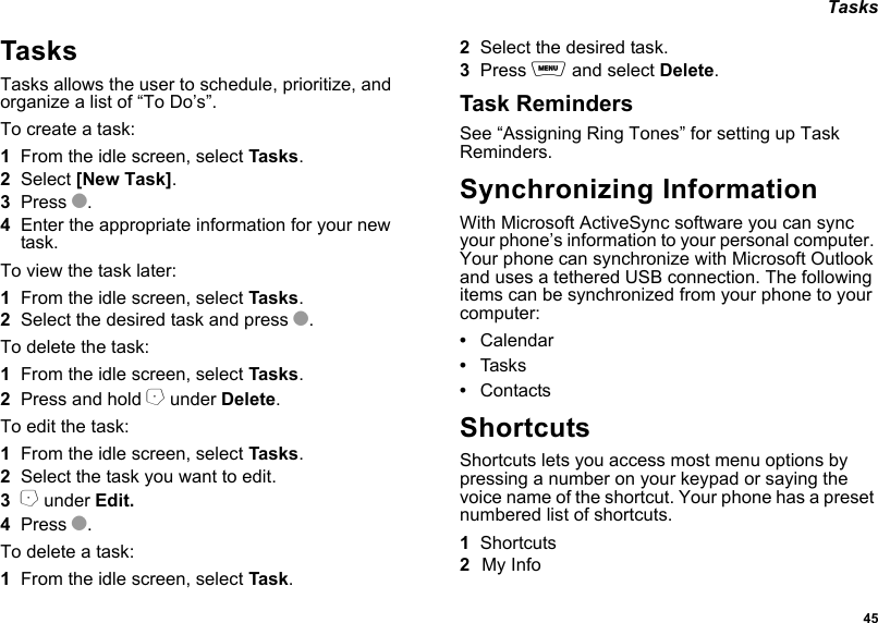  45 TasksTasksTasks allows the user to schedule, prioritize, and organize a list of “To Do’s”.To create a task:1From the idle screen, select Tasks.2Select [New Task].3Press O.4Enter the appropriate information for your new task.To view the task later:1From the idle screen, select Tasks.2Select the desired task and press O.To delete the task:1From the idle screen, select Tasks.2Press and hold A under Delete.To edit the task:1From the idle screen, select Tasks.2Select the task you want to edit.3A under Edit.4Press O.To delete a task:1From the idle screen, select Task.2Select the desired task.3Press m and select Delete.Task RemindersSee “Assigning Ring Tones” for setting up Task Reminders.Synchronizing InformationWith Microsoft ActiveSync software you can sync your phone’s information to your personal computer. Your phone can synchronize with Microsoft Outlook and uses a tethered USB connection. The following items can be synchronized from your phone to your computer:•Calendar•Tas k s•ContactsShortcutsShortcuts lets you access most menu options by pressing a number on your keypad or saying the voice name of the shortcut. Your phone has a preset numbered list of shortcuts.1Shortcuts2My Info