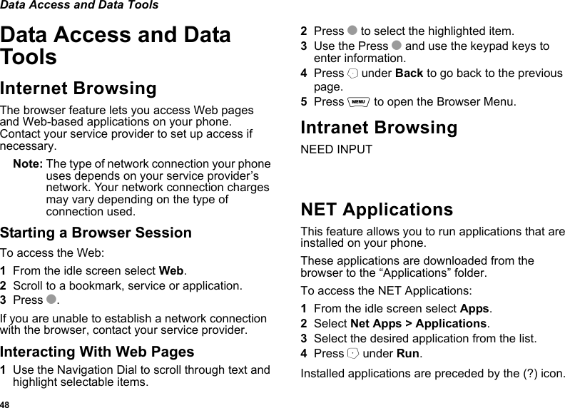 48Data Access and Data ToolsData Access and Data ToolsInternet BrowsingThe browser feature lets you access Web pages and Web-based applications on your phone. Contact your service provider to set up access if necessary.Note: The type of network connection your phone uses depends on your service provider’s network. Your network connection charges may vary depending on the type of connection used.Starting a Browser SessionTo access the Web:1From the idle screen select Web.2Scroll to a bookmark, service or application.3Press O.If you are unable to establish a network connection with the browser, contact your service provider.Interacting With Web Pages1Use the Navigation Dial to scroll through text and highlight selectable items.2Press O to select the highlighted item.3Use the Press O and use the keypad keys to enter information.4Press B under Back to go back to the previous page.5Press m to open the Browser Menu.Intranet BrowsingNEED INPUTNET ApplicationsThis feature allows you to run applications that are installed on your phone.These applications are downloaded from the browser to the “Applications” folder.To access the NET Applications:1From the idle screen select Apps.2Select Net Apps &gt; Applications.3Select the desired application from the list.4Press A under Run.Installed applications are preceded by the (?) icon. 