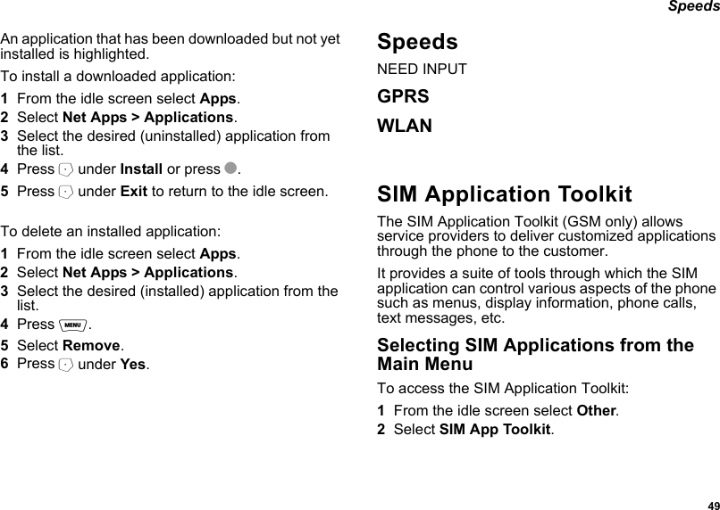  49 SpeedsAn application that has been downloaded but not yet installed is highlighted.To install a downloaded application:1From the idle screen select Apps.2Select Net Apps &gt; Applications.3Select the desired (uninstalled) application from the list.4Press A under Install or press O.5Press A under Exit to return to the idle screen.To delete an installed application:1From the idle screen select Apps.2Select Net Apps &gt; Applications.3Select the desired (installed) application from the list.4Press m.5Select Remove.6Press A under Yes.Speeds NEED INPUTGPRSWLANSIM Application ToolkitThe SIM Application Toolkit (GSM only) allows service providers to deliver customized applications through the phone to the customer. It provides a suite of tools through which the SIM application can control various aspects of the phone such as menus, display information, phone calls, text messages, etc.Selecting SIM Applications from the Main MenuTo access the SIM Application Toolkit:1From the idle screen select Other.2Select SIM App Toolkit.