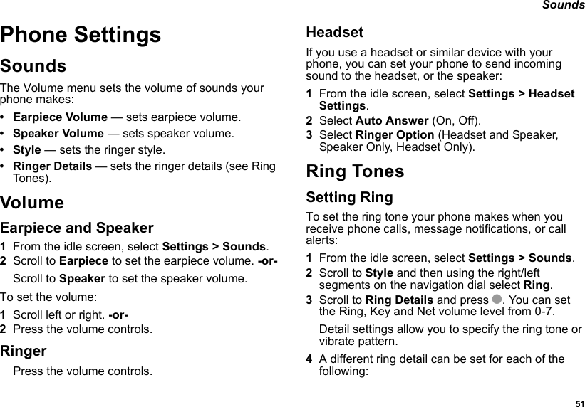  51 SoundsPhone SettingsSoundsThe Volume menu sets the volume of sounds your phone makes:• Earpiece Volume — sets earpiece volume.• Speaker Volume — sets speaker volume.•Style — sets the ringer style.• Ringer Details — sets the ringer details (see Ring To n e s ) .VolumeEarpiece and Speaker1From the idle screen, select Settings &gt; Sounds.2Scroll to Earpiece to set the earpiece volume. -or-Scroll to Speaker to set the speaker volume.To set the volume:1Scroll left or right. -or-2Press the volume controls.RingerPress the volume controls. HeadsetIf you use a headset or similar device with your phone, you can set your phone to send incoming sound to the headset, or the speaker:1From the idle screen, select Settings &gt; Headset Settings.2Select Auto Answer (On, Off).3Select Ringer Option (Headset and Speaker, Speaker Only, Headset Only). Ring TonesSetting RingTo set the ring tone your phone makes when you receive phone calls, message notifications, or call alerts:1From the idle screen, select Settings &gt; Sounds.2Scroll to Style and then using the right/left segments on the navigation dial select Ring.3Scroll to Ring Details and press O. You can set the Ring, Key and Net volume level from 0-7.Detail settings allow you to specify the ring tone or vibrate pattern. 4A different ring detail can be set for each of the following: