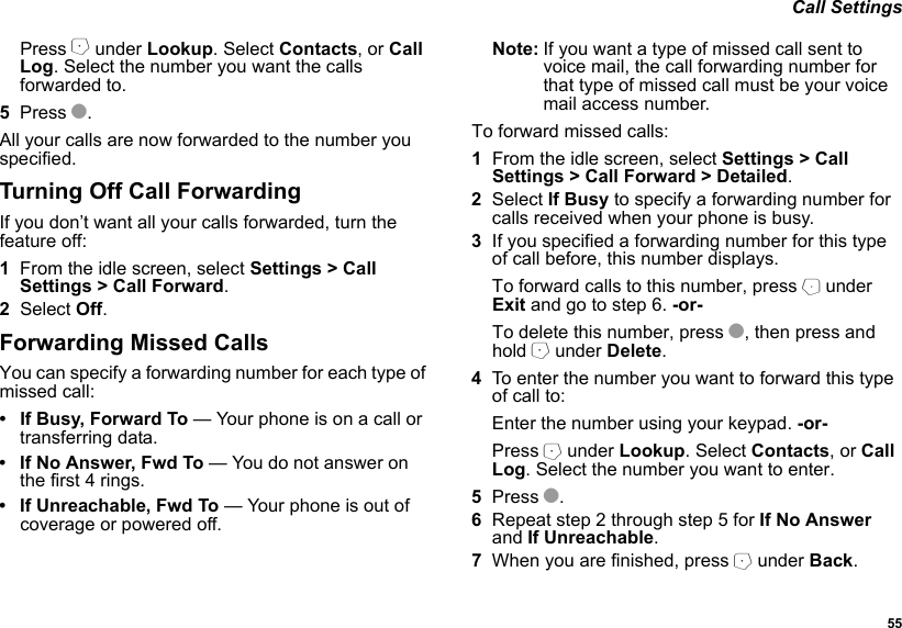  55 Call SettingsPress A under Lookup. Select Contacts, or Call Log. Select the number you want the calls forwarded to.5Press O.All your calls are now forwarded to the number you specified.Turning Off Call ForwardingIf you don’t want all your calls forwarded, turn the feature off:1From the idle screen, select Settings &gt; Call Settings &gt; Call Forward.2Select Off.Forwarding Missed CallsYou can specify a forwarding number for each type of missed call:• If Busy, Forward To — Your phone is on a call or transferring data.• If No Answer, Fwd To — You do not answer on the first 4 rings.• If Unreachable, Fwd To — Your phone is out of coverage or powered off.Note: If you want a type of missed call sent to voice mail, the call forwarding number for that type of missed call must be your voice mail access number.To forward missed calls:1From the idle screen, select Settings &gt; Call Settings &gt; Call Forward &gt; Detailed.2Select If Busy to specify a forwarding number for calls received when your phone is busy.3If you specified a forwarding number for this type of call before, this number displays.To forward calls to this number, press B under Exit and go to step 6. -or-To delete this number, press O, then press and hold A under Delete.4To enter the number you want to forward this type of call to:Enter the number using your keypad. -or-Press A under Lookup. Select Contacts, or Call Log. Select the number you want to enter.5Press O.6Repeat step 2 through step 5 for If No Answer and If Unreachable.7When you are finished, press A under Back.