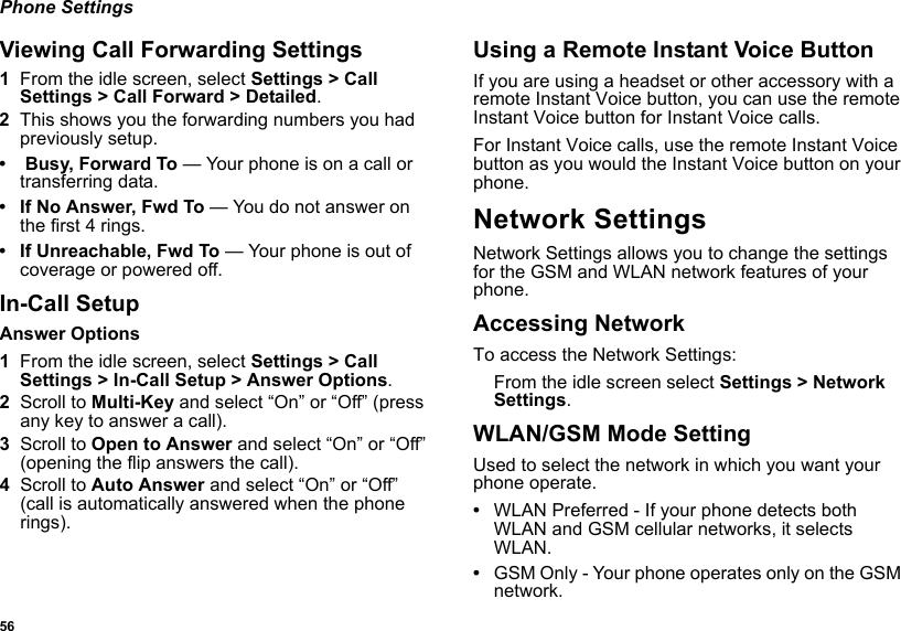 56Phone SettingsViewing Call Forwarding Settings1From the idle screen, select Settings &gt; Call Settings &gt; Call Forward &gt; Detailed. 2This shows you the forwarding numbers you had previously setup.• Busy, Forward To — Your phone is on a call or transferring data.• If No Answer, Fwd To — You do not answer on the first 4 rings.• If Unreachable, Fwd To — Your phone is out of coverage or powered off.In-Call SetupAnswer Options1From the idle screen, select Settings &gt; Call Settings &gt; In-Call Setup &gt; Answer Options.2Scroll to Multi-Key and select “On” or “Off” (press any key to answer a call).3Scroll to Open to Answer and select “On” or “Off” (opening the flip answers the call).4Scroll to Auto Answer and select “On” or “Off” (call is automatically answered when the phone rings).Using a Remote Instant Voice ButtonIf you are using a headset or other accessory with a remote Instant Voice button, you can use the remote Instant Voice button for Instant Voice calls.For Instant Voice calls, use the remote Instant Voice button as you would the Instant Voice button on your phone.Network SettingsNetwork Settings allows you to change the settings for the GSM and WLAN network features of your phone. Accessing NetworkTo access the Network Settings:From the idle screen select Settings &gt; Network Settings.WLAN/GSM Mode SettingUsed to select the network in which you want your phone operate.•WLAN Preferred - If your phone detects both WLAN and GSM cellular networks, it selects WLAN.•GSM Only - Your phone operates only on the GSM network.