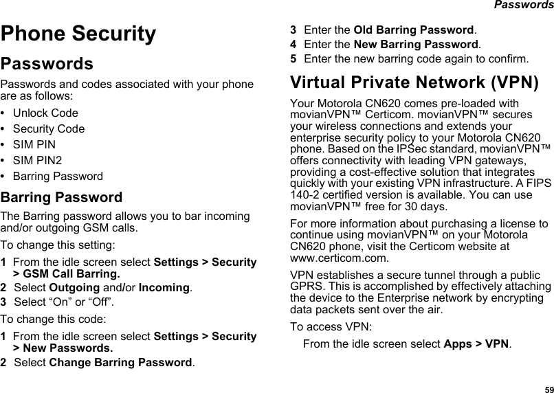  59 PasswordsPhone SecurityPasswordsPasswords and codes associated with your phone are as follows:•Unlock Code•Security Code•SIM PIN•SIM PIN2•Barring PasswordBarring PasswordThe Barring password allows you to bar incoming and/or outgoing GSM calls.To change this setting:1From the idle screen select Settings &gt; Security &gt; GSM Call Barring.2Select Outgoing and/or Incoming.3Select “On” or “Off”.To change this code:1From the idle screen select Settings &gt; Security &gt; New Passwords.2Select Change Barring Password.3Enter the Old Barring Password.4Enter the New Barring Password. 5Enter the new barring code again to confirm. Virtual Private Network (VPN)Your Motorola CN620 comes pre-loaded with movianVPN™ Certicom. movianVPN™ secures your wireless connections and extends your enterprise security policy to your Motorola CN620 phone. Based on the IPSec standard, movianVPN™ offers connectivity with leading VPN gateways, providing a cost-effective solution that integrates quickly with your existing VPN infrastructure. A FIPS 140-2 certified version is available. You can use movianVPN™ free for 30 days.For more information about purchasing a license to continue using movianVPN™ on your Motorola CN620 phone, visit the Certicom website at www.certicom.com.VPN establishes a secure tunnel through a public GPRS. This is accomplished by effectively attaching the device to the Enterprise network by encrypting data packets sent over the air.To access VPN:From the idle screen select Apps &gt; VPN.