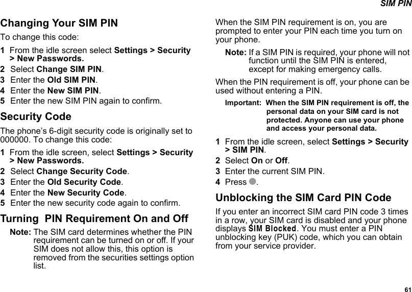  61 SIM PINChanging Your SIM PINTo change this code:1From the idle screen select Settings &gt; Security &gt; New Passwords.2Select Change SIM PIN.3Enter the Old SIM PIN.4Enter the New SIM PIN. 5Enter the new SIM PIN again to confirm. Security CodeThe phone’s 6-digit security code is originally set to 000000. To change this code:1From the idle screen, select Settings &gt; Security &gt; New Passwords.2Select Change Security Code.3Enter the Old Security Code.4Enter the New Security Code. 5Enter the new security code again to confirm. Turning  PIN Requirement On and OffNote: The SIM card determines whether the PIN requirement can be turned on or off. If your SIM does not allow this, this option is removed from the securities settings option list.When the SIM PIN requirement is on, you are prompted to enter your PIN each time you turn on your phone.Note: If a SIM PIN is required, your phone will not function until the SIM PIN is entered, except for making emergency calls.When the PIN requirement is off, your phone can be used without entering a PIN.Important:  When the SIM PIN requirement is off, the personal data on your SIM card is not protected. Anyone can use your phone and access your personal data.1From the idle screen, select Settings &gt; Security &gt; SIM PIN.2Select On or Off.3Enter the current SIM PIN.4Press O.Unblocking the SIM Card PIN CodeIf you enter an incorrect SIM card PIN code 3 times in a row, your SIM card is disabled and your phone displays SIM Blocked. You must enter a PIN unblocking key (PUK) code, which you can obtain from your service provider.