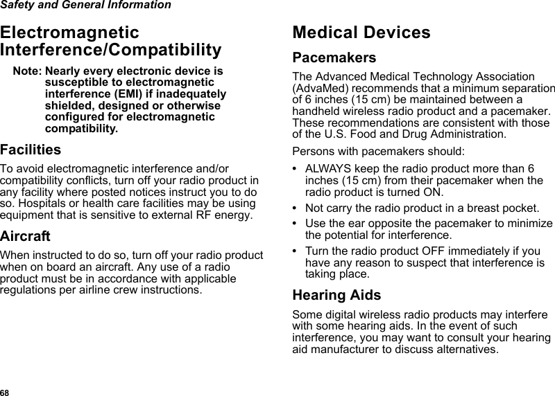 68Safety and General InformationElectromagnetic Interference/CompatibilityNote: Nearly every electronic device is susceptible to electromagnetic interference (EMI) if inadequately shielded, designed or otherwise configured for electromagnetic compatibility.FacilitiesTo avoid electromagnetic interference and/or compatibility conflicts, turn off your radio product in any facility where posted notices instruct you to do so. Hospitals or health care facilities may be using equipment that is sensitive to external RF energy.AircraftWhen instructed to do so, turn off your radio product when on board an aircraft. Any use of a radio product must be in accordance with applicable regulations per airline crew instructions.Medical DevicesPacemakersThe Advanced Medical Technology Association (AdvaMed) recommends that a minimum separation of 6 inches (15 cm) be maintained between a handheld wireless radio product and a pacemaker. These recommendations are consistent with those of the U.S. Food and Drug Administration.Persons with pacemakers should:•ALWAYS keep the radio product more than 6 inches (15 cm) from their pacemaker when the radio product is turned ON. •Not carry the radio product in a breast pocket. •Use the ear opposite the pacemaker to minimize the potential for interference. •Turn the radio product OFF immediately if you have any reason to suspect that interference is taking place. Hearing AidsSome digital wireless radio products may interfere with some hearing aids. In the event of such interference, you may want to consult your hearing aid manufacturer to discuss alternatives.