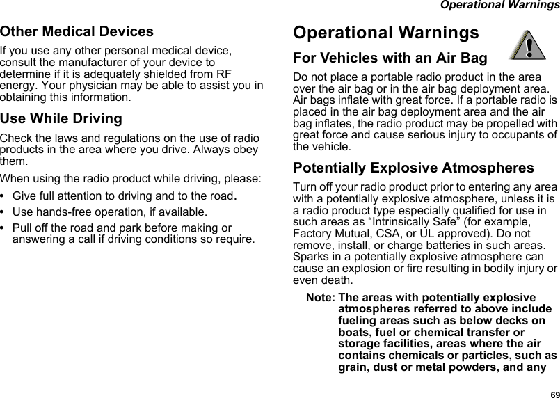  69 Operational WarningsOther Medical DevicesIf you use any other personal medical device, consult the manufacturer of your device to determine if it is adequately shielded from RF energy. Your physician may be able to assist you in obtaining this information.Use While DrivingCheck the laws and regulations on the use of radio products in the area where you drive. Always obey them.When using the radio product while driving, please:•Give full attention to driving and to the road.•Use hands-free operation, if available.•Pull off the road and park before making or answering a call if driving conditions so require.Operational WarningsFor Vehicles with an Air BagDo not place a portable radio product in the area over the air bag or in the air bag deployment area. Air bags inflate with great force. If a portable radio is placed in the air bag deployment area and the air bag inflates, the radio product may be propelled with great force and cause serious injury to occupants of the vehicle. Potentially Explosive AtmospheresTurn off your radio product prior to entering any area with a potentially explosive atmosphere, unless it is a radio product type especially qualified for use in such areas as “Intrinsically Safe” (for example, Factory Mutual, CSA, or UL approved). Do not remove, install, or charge batteries in such areas. Sparks in a potentially explosive atmosphere can cause an explosion or fire resulting in bodily injury or even death.Note: The areas with potentially explosive atmospheres referred to above include fueling areas such as below decks on boats, fuel or chemical transfer or storage facilities, areas where the air contains chemicals or particles, such as grain, dust or metal powders, and any !!