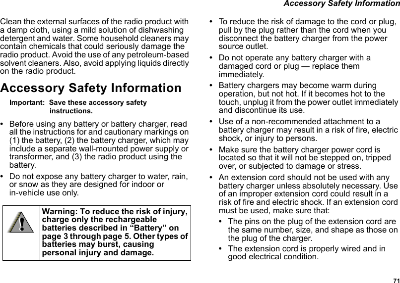 71 Accessory Safety InformationClean the external surfaces of the radio product with a damp cloth, using a mild solution of dishwashing detergent and water. Some household cleaners may contain chemicals that could seriously damage the radio product. Avoid the use of any petroleum-based solvent cleaners. Also, avoid applying liquids directly on the radio product.Accessory Safety InformationImportant:  Save these accessory safety instructions.•Before using any battery or battery charger, read all the instructions for and cautionary markings on (1) the battery, (2) the battery charger, which may include a separate wall-mounted power supply or transformer, and (3) the radio product using the battery.•Do not expose any battery charger to water, rain, or snow as they are designed for indoor or in-vehicle use only.•To reduce the risk of damage to the cord or plug, pull by the plug rather than the cord when you disconnect the battery charger from the power source outlet. •Do not operate any battery charger with a damaged cord or plug — replace them immediately.•Battery chargers may become warm during operation, but not hot. If it becomes hot to the touch, unplug it from the power outlet immediately and discontinue its use. •Use of a non-recommended attachment to a battery charger may result in a risk of fire, electric shock, or injury to persons.•Make sure the battery charger power cord is located so that it will not be stepped on, tripped over, or subjected to damage or stress.•An extension cord should not be used with any battery charger unless absolutely necessary. Use of an improper extension cord could result in a risk of fire and electric shock. If an extension cord must be used, make sure that:•The pins on the plug of the extension cord are the same number, size, and shape as those on the plug of the charger.•The extension cord is properly wired and in good electrical condition. Warning: To reduce the risk of injury, charge only the rechargeable batteries described in “Battery” on page 3 through page 5. Other types of batteries may burst, causing personal injury and damage.!!