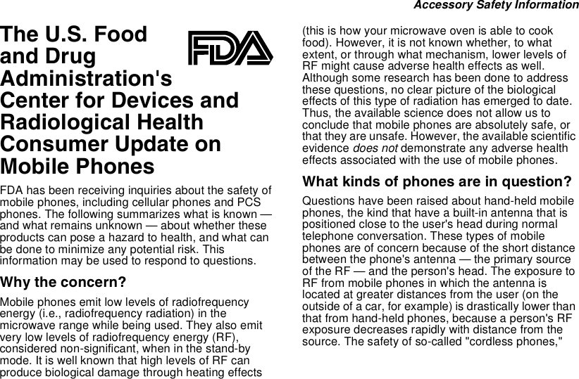 Accessory Safety InformationThe U.S. Foodand DrugAdministration&apos;sCenter for Devices andRadiological HealthConsumer Update onMobile PhonesFDA has been receiving inquiries about the safety ofmobile phones, including cellular phones and PCSphones. The following summarizes what is known —and what remains unknown — about whether theseproducts can pose a hazard to health, and what canbe done to minimize any potential risk. Thisinformation may be used to respond to questions.Why the concern?Mobile phones emit low levels of radiofrequencyenergy (i.e., radiofrequency radiation) in themicrowave range while being used. They also emitvery low levels of radiofrequency energy (RF),considered non-significant, when in the stand-bymode. It is well known that high levels of RF canproduce biological damage through heating effects(thisishowyourmicrowaveovenisabletocookfood). However, it is not known whether, to whatextent, or through what mechanism, lower levels ofRF might cause adverse health effects as well.Although some research has been done to addressthese questions, no clear picture of the biologicaleffects of this type of radiation has emerged to date.Thus, the available science does not allow us toconclude that mobile phones are absolutely safe, orthat they are unsafe. However, the available scientificevidence does not demonstrate any adverse healtheffects associated with the use of mobile phones.What kinds of phones are in question?Questions have been raised about hand-held mobilephones, the kind that have a built-in antenna that ispositioned close to the user&apos;s head during normaltelephone conversation. These types of mobilephones are of concern because of the short distancebetween the phone&apos;s antenna — the primary sourceof the RF — and the person&apos;s head. The exposure toRF from mobile phones in which the antenna islocated at greater distances from the user (on theoutside of a car, for example) is drastically lower thanthat from hand-held phones, because a person&apos;s RFexposure decreases rapidly with distance from thesource. The safety of so-called &quot;cordless phones,&quot;