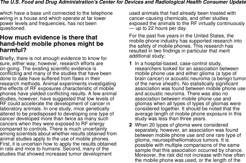 The U.S. Food and Drug Administration&apos;s Center for Devices and Radiological Health Consumer Updatewhich have a base unit connected to the telephonewiring in a house and which operate at far lowerpower levels and frequencies, has not beenquestioned.How much evidence is there thathand-held mobile phones might beharmful?Briefly, there is not enough evidence to know forsure, either way; however, research efforts areon-going. The existing scientific evidence isconflicting and many of the studies that have beendone to date have suffered from flaws in theirresearch methods. Animal experiments investigatingthe effects of RF exposures characteristic of mobilephones have yielded conflicting results. A few animalstudies, however, have suggested that low levels ofRF could accelerate the development of cancer inlaboratory animals. In one study, mice geneticallyaltered to be predisposed to developing one type ofcancer developed more than twice as many suchcancers when they were exposed to RF energycompared to controls. There is much uncertaintyamong scientists about whether results obtained fromanimal studies apply to the use of mobile phones.First, it is uncertain how to apply the results obtainedin rats and mice to humans. Second, many of thestudies that showed increased tumor developmentused animals that had already been treated withcancer-causing chemicals, and other studiesexposed the animals to the RF virtually continuously— up to 22 hours per day.For the past five years in the United States, themobile phone industry has supported research intothe safety of mobile phones. This research hasresulted in two findings in particular that meritadditional study:1In a hospital-based, case-control study,researchers looked for an association betweenmobilephoneuseandeitherglioma(atypeofbrain cancer) or acoustic neuroma (a benign tumorof the nerve sheath). No statistically significantassociation was found between mobile phone useand acoustic neuroma. There was also noassociation between mobile phone use andgliomas when all types of types of gliomas wereconsidered together. It should be noted that theaverage length of mobile phone exposure in thisstudy was less than three years.2When 20 types of glioma were consideredseparately, however, an association was foundbetween mobile phone use and one rare type ofglioma, neuroepithelliomatous tumors. It ispossible with multiple comparisons of the samesample that this association occurred by chance.Moreover, the risk did not increase with how oftenthe mobile phone was used, or the length of the