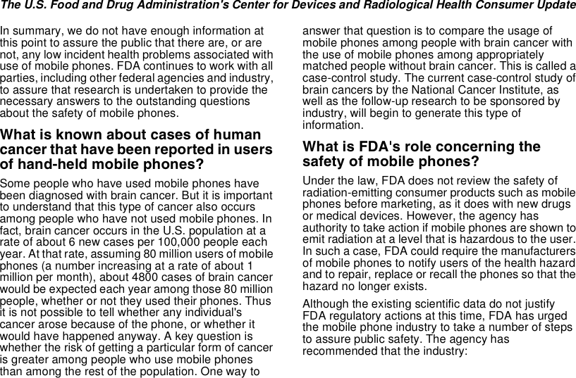 The U.S. Food and Drug Administration&apos;s Center for Devices and Radiological Health Consumer UpdateIn summary, we do not have enough information atthis point to assure the public that there are, or arenot, any low incident health problems associated withuse of mobile phones. FDA continues to work with allparties, including other federalagencies and industry,to assure that research is undertaken to provide thenecessary answers to the outstanding questionsabout the safety of mobile phones.What is known about cases of humancancer that have been reported in usersof hand-held mobile phones?Some people who have used mobile phones havebeen diagnosed with brain cancer. But it is importantto understand that this type of cancer also occursamong people who have not used mobile phones. Infact, brain cancer occurs in the U.S. population at arate of about 6 new cases per 100,000 people eachyear. At that rate, assuming 80 million users of mobilephones (a number increasing at a rate of about 1million per month), about 4800 cases of brain cancerwould be expected each year among those 80 millionpeople, whether or not they used their phones. Thusit is not possible to tell whether any individual&apos;scancer arose because of the phone, or whether itwould have happened anyway. A key question iswhether the risk of getting a particular form of canceris greater among people who use mobile phonesthan among the rest of the population. One way toanswer that question is to compare the usage ofmobile phones among people with brain cancer withthe use of mobile phones among appropriatelymatched people without brain cancer. This is called acase-control study. The current case-control study ofbrain cancers by the National Cancer Institute, aswell as the follow-up research to be sponsored byindustry, will begin to generate this type ofinformation.What is FDA&apos;s role concerning thesafety of mobile phones?Under the law, FDA does not review the safety ofradiation-emitting consumer products such as mobilephones before marketing, as it does with new drugsor medical devices. However, the agency hasauthority to take action if mobile phones are shown toemit radiation at a level that is hazardous to the user.In such a case, FDA could require the manufacturersof mobile phones to notify users of the health hazardand to repair, replace or recall the phones so that thehazard no longer exists.Although the existing scientific data do not justifyFDA regulatory actions at this time, FDA has urgedthe mobile phone industry to take a number of stepsto assure public safety. The agency hasrecommended that the industry: