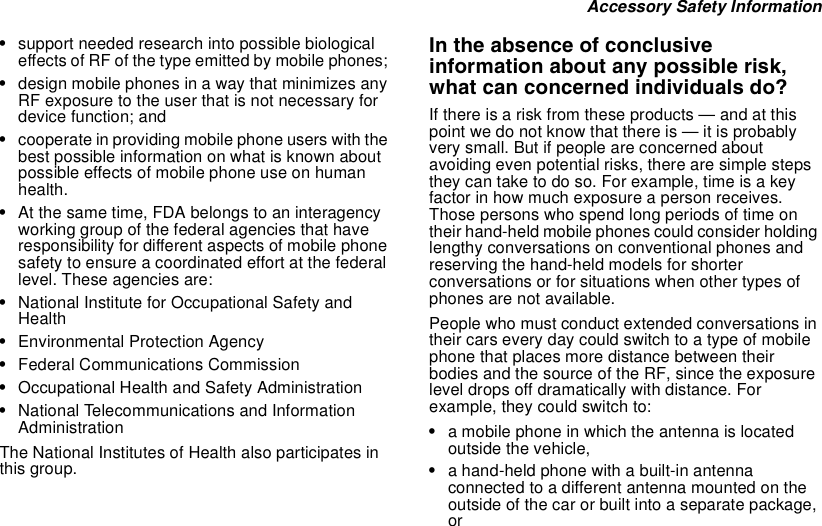 Accessory Safety Information•support needed research into possible biologicaleffects of RF of the type emitted by mobile phones;•design mobile phones in a way that minimizes anyRF exposure to the user that is not necessary fordevice function; and•cooperate in providing mobile phone users with thebest possible information on what is known aboutpossible effects of mobile phone use on humanhealth.•At the same time, FDA belongs to an interagencyworking group of the federal agencies that haveresponsibility for different aspects of mobile phonesafety to ensure a coordinated effort at the federallevel. These agencies are:•National Institute for Occupational Safety andHealth•Environmental Protection Agency•Federal Communications Commission•Occupational Health and Safety Administration•National Telecommunications and InformationAdministrationThe National Institutes of Health also participates inthis group.In the absence of conclusiveinformation about any possible risk,what can concerned individuals do?If there is a risk from these products — and at thispoint we do not know that there is — it is probablyvery small. But if people are concerned aboutavoiding even potential risks, there are simple stepstheycantaketodoso.Forexample,timeisakeyfactor in how much exposure a person receives.Those persons who spend long periods of time ontheir hand-held mobile phones could consider holdinglengthy conversations on conventional phones andreserving the hand-held models for shorterconversations or for situations when other types ofphones are not available.People who must conduct extended conversations intheir cars every day could switch to a type of mobilephone that places more distance between theirbodies and the source of the RF, since the exposurelevel drops off dramatically with distance. Forexample, they could switch to:•a mobile phone in which the antenna is locatedoutside the vehicle,•a hand-held phone with a built-in antennaconnected to a different antenna mounted on theoutside of the car or built into a separate package,or