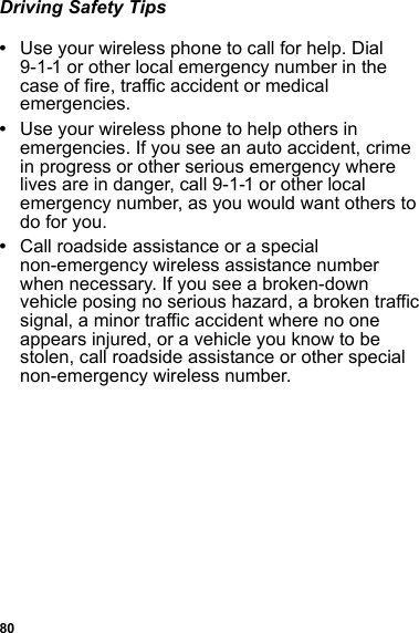 80Driving Safety Tips•Use your wireless phone to call for help. Dial 9-1-1 or other local emergency number in the case of fire, traffic accident or medical emergencies.•Use your wireless phone to help others in emergencies. If you see an auto accident, crime in progress or other serious emergency where lives are in danger, call 9-1-1 or other local emergency number, as you would want others to do for you.•Call roadside assistance or a special non-emergency wireless assistance number when necessary. If you see a broken-down vehicle posing no serious hazard, a broken traffic signal, a minor traffic accident where no one appears injured, or a vehicle you know to be stolen, call roadside assistance or other special non-emergency wireless number.