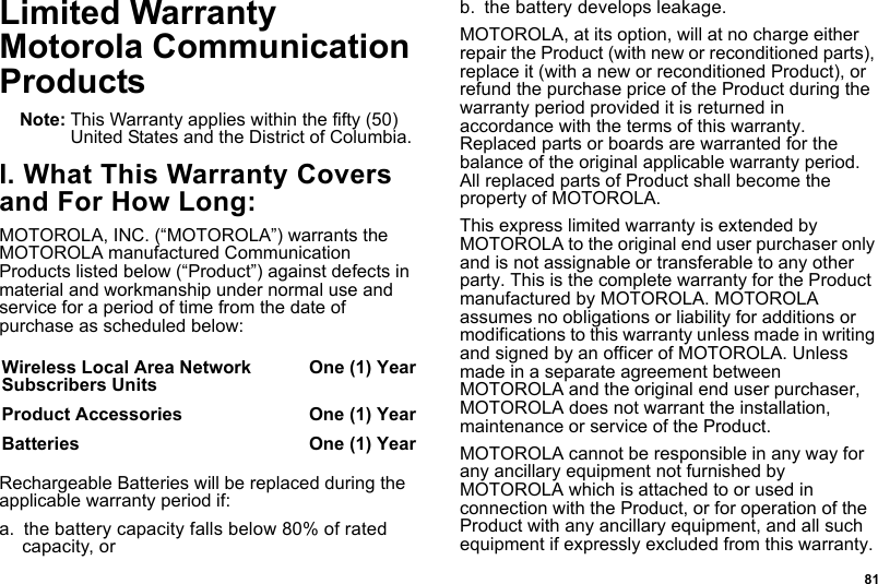  81Limited WarrantyMotorola Communication ProductsNote: This Warranty applies within the fifty (50) United States and the District of Columbia.I. What This Warranty Covers and For How Long:MOTOROLA, INC. (“MOTOROLA”) warrants the MOTOROLA manufactured Communication Products listed below (“Product”) against defects in material and workmanship under normal use and service for a period of time from the date of purchase as scheduled below:Rechargeable Batteries will be replaced during the applicable warranty period if:a. the battery capacity falls below 80% of rated capacity, orb. the battery develops leakage.MOTOROLA, at its option, will at no charge either repair the Product (with new or reconditioned parts), replace it (with a new or reconditioned Product), or refund the purchase price of the Product during the warranty period provided it is returned in accordance with the terms of this warranty. Replaced parts or boards are warranted for the balance of the original applicable warranty period. All replaced parts of Product shall become the property of MOTOROLA.This express limited warranty is extended by MOTOROLA to the original end user purchaser only and is not assignable or transferable to any other party. This is the complete warranty for the Product manufactured by MOTOROLA. MOTOROLA assumes no obligations or liability for additions or modifications to this warranty unless made in writing and signed by an officer of MOTOROLA. Unless made in a separate agreement between MOTOROLA and the original end user purchaser, MOTOROLA does not warrant the installation, maintenance or service of the Product.MOTOROLA cannot be responsible in any way for any ancillary equipment not furnished by MOTOROLA which is attached to or used in connection with the Product, or for operation of the Product with any ancillary equipment, and all such equipment if expressly excluded from this warranty. Wireless Local Area Network Subscribers Units One (1) YearProduct Accessories  One (1) YearBatteries One (1) Year