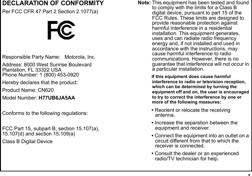  vDECLARATION OF CONFORMITYPer FCC CFR 47 Part 2 Section 2.1077(a)Responsible Party Name:   Motorola, Inc.Address: 8000 West Sunrise BoulevardPlantation, FL 33322 USAPhone Number: 1 (800) 453-0920Hereby declares that the product:Product Name: CN620Model Number: H77UB6JA5AAConforms to the following regulations:FCC Part 15, subpart B, section 15.107(a), 15.107(d) and section 15.109(a)Class B Digital DeviceNote: This equipment has been tested and found to comply with the limits for a Class B digital device, pursuant to part 15 of the FCC Rules. These limits are designed to provide reasonable protection against harmful interference in a residential installation. This equipment generates, uses and can radiate radio frequency energy and, if not installed and used in accordance with the instructions, may cause harmful interference to radio communications. However, there is no guarantee that interference will not occur in a particular installation. If this equipment does cause harmful interference to radio or television reception, which can be determined by turning the equipment off and on, the user is encouraged to try to correct the interference by one or more of the following measures:• Reorient or relocate the receiving antenna.• Increase the separation between the equipment and receiver.• Connect the equipment into an outlet on a circuit different from that to which the receiver is connected.• Consult the dealer or an experienced radio/TV technician for help.(
