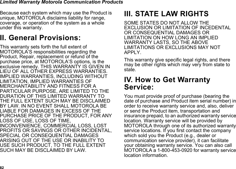 82Limited Warranty Motorola Communication ProductsBecause each system which may use the Product is unique, MOTOROLA disclaims liability for range, coverage, or operation of the system as a whole under this warranty.II. General Provisions:This warranty sets forth the full extent of MOTOROLA’S responsibilities regarding the Product, Repair, replacement or refund of the purchase price, at MOTOROLA’S options, is the exclusive remedy. THIS WARRANTY IS GIVEN IN LIEU OF ALL OTHER EXPRESS WARRANTIES. IMPLIED WARRANTIES, INCLUDING WITHOUT LIMITATION, IMPLIED WARRANTIES OF MERCHANTABILITY AND FITNESS FOR A PARTICULAR PURPOSE, ARE LIMITED TO THE DURATION OF THIS LIMITED WARRANTY TO THE FULL EXTENT SUCH MAY BE DISCLAIMED BY LAW. IN NO EVENT SHALL MOTOROLA BE LIABLE FOR DAMAGES IN EXCESS OF THE PURCHASE PRICE OF THE PRODUCT, FOR ANY LOSS OF USE, LOSS OF TIME, INCONVENIENCE, COMMERCIAL LOSS, LOST PROFITS OR SAVINGS OR OTHER INCIDENTAL, SPECIAL OR CONSEQUENTIAL DAMAGES ARISING OUT OF THE USE OR INABILITY TO USE SUCH PRODUCT, TO THE FULL EXTENT SUCH MAY BE DISCLAIMED BY LAW.III. STATE LAW RIGHTSSOME STATES DO NOT ALLOW THE EXCLUSION OR LIMITATION OF INCEDENTAL OR CONSEQUENTIAL DAMAGES OR LIMITATION ON HOW LONG AN IMPLIED WARRANTY LASTS, SO THE ABOVE LIMITATIONS OR EXCLUSIONS MAY NOT APPLY.This warranty give specific legal rights, and there may be other rights which may very from state to state.IV. How to Get Warranty Service:You must provide proof of purchase (bearing the date of purchase and Product item serial number) in order to receive warranty service and, also, deliver or send the Product item, transportation and insurance prepaid, to an authorized warranty service location. Warranty service will be provided by MOTOROLA through one of its authorized warranty service locations. If you first contact the company which sold you the Product (e.g., dealer or communication service provider), it can facilitate your obtaining warranty service. You can also call MOTOROLA a 1-800-453-0920 for warranty service location information.