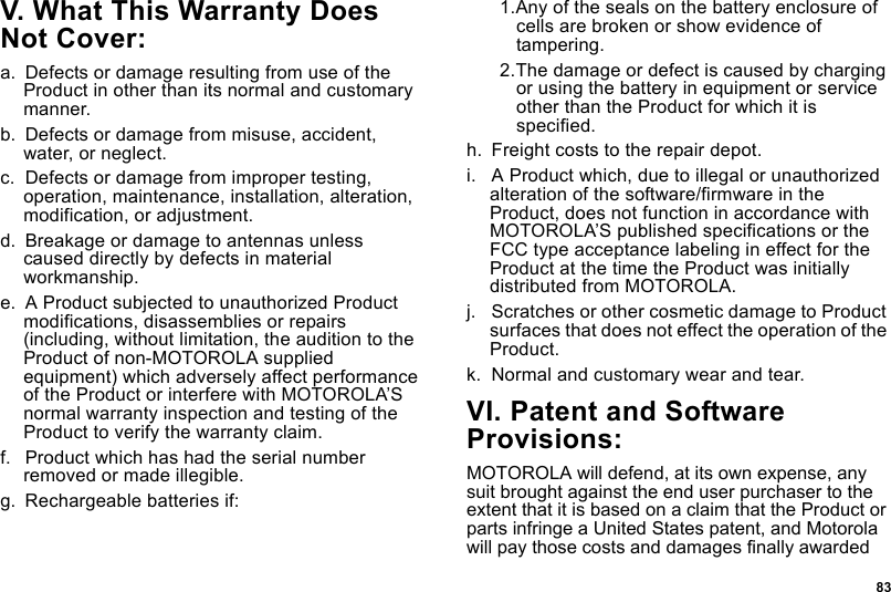  83V. What This Warranty Does Not Cover:a. Defects or damage resulting from use of the Product in other than its normal and customary manner.b. Defects or damage from misuse, accident, water, or neglect.c. Defects or damage from improper testing, operation, maintenance, installation, alteration, modification, or adjustment.d. Breakage or damage to antennas unless caused directly by defects in material workmanship.e. A Product subjected to unauthorized Product modifications, disassemblies or repairs (including, without limitation, the audition to the Product of non-MOTOROLA supplied equipment) which adversely affect performance of the Product or interfere with MOTOROLA’S normal warranty inspection and testing of the Product to verify the warranty claim.f. Product which has had the serial number removed or made illegible.g. Rechargeable batteries if:1.Any of the seals on the battery enclosure of cells are broken or show evidence of tampering.2.The damage or defect is caused by charging or using the battery in equipment or service other than the Product for which it is specified.h. Freight costs to the repair depot.i. A Product which, due to illegal or unauthorized alteration of the software/firmware in the Product, does not function in accordance with MOTOROLA’S published specifications or the FCC type acceptance labeling in effect for the Product at the time the Product was initially distributed from MOTOROLA.j. Scratches or other cosmetic damage to Product surfaces that does not effect the operation of the Product.k. Normal and customary wear and tear.VI. Patent and Software Provisions:MOTOROLA will defend, at its own expense, any suit brought against the end user purchaser to the extent that it is based on a claim that the Product or parts infringe a United States patent, and Motorola will pay those costs and damages finally awarded 