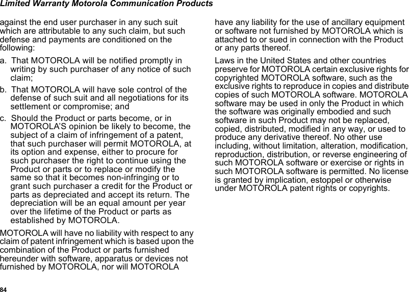 84Limited Warranty Motorola Communication Productsagainst the end user purchaser in any such suit which are attributable to any such claim, but such defense and payments are conditioned on the following:a. That MOTOROLA will be notified promptly in writing by such purchaser of any notice of such claim;b. That MOTOROLA will have sole control of the defense of such suit and all negotiations for its settlement or compromise; andc. Should the Product or parts become, or in MOTOROLA’S opinion be likely to become, the subject of a claim of infringement of a patent, that such purchaser will permit MOTOROLA, at its option and expense, either to procure for such purchaser the right to continue using the Product or parts or to replace or modify the same so that it becomes non-infringing or to grant such purchaser a credit for the Product or parts as depreciated and accept its return. The depreciation will be an equal amount per year over the lifetime of the Product or parts as established by MOTOROLA.MOTOROLA will have no liability with respect to any claim of patent infringement which is based upon the combination of the Product or parts furnished hereunder with software, apparatus or devices not furnished by MOTOROLA, nor will MOTOROLA have any liability for the use of ancillary equipment or software not furnished by MOTOROLA which is attached to or sued in connection with the Product or any parts thereof. Laws in the United States and other countries preserve for MOTOROLA certain exclusive rights for copyrighted MOTOROLA software, such as the exclusive rights to reproduce in copies and distribute copies of such MOTOROLA software. MOTOROLA software may be used in only the Product in which the software was originally embodied and such software in such Product may not be replaced, copied, distributed, modified in any way, or used to produce any derivative thereof. No other use including, without limitation, alteration, modification, reproduction, distribution, or reverse engineering of such MOTOROLA software or exercise or rights in such MOTOROLA software is permitted. No license is granted by implication, estoppel or otherwise under MOTOROLA patent rights or copyrights.