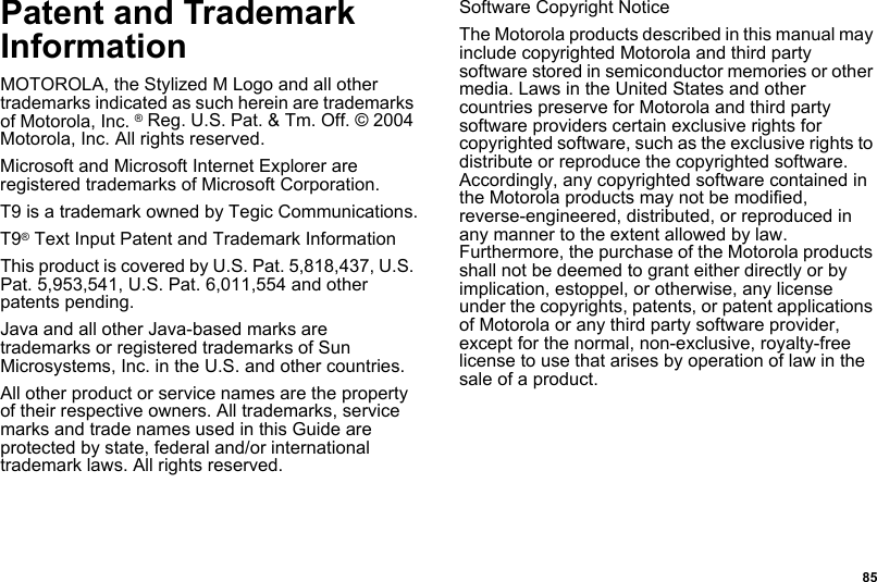  85Patent and Trademark InformationMOTOROLA, the Stylized M Logo and all other trademarks indicated as such herein are trademarks of Motorola, Inc. ® Reg. U.S. Pat. &amp; Tm. Off. © 2004 Motorola, Inc. All rights reserved. Microsoft and Microsoft Internet Explorer are registered trademarks of Microsoft Corporation.T9 is a trademark owned by Tegic Communications.T9® Text Input Patent and Trademark InformationThis product is covered by U.S. Pat. 5,818,437, U.S. Pat. 5,953,541, U.S. Pat. 6,011,554 and other patents pending.Java and all other Java-based marks are trademarks or registered trademarks of Sun Microsystems, Inc. in the U.S. and other countries.All other product or service names are the property of their respective owners. All trademarks, service marks and trade names used in this Guide are protected by state, federal and/or international trademark laws. All rights reserved. Software Copyright NoticeThe Motorola products described in this manual may include copyrighted Motorola and third party software stored in semiconductor memories or other media. Laws in the United States and other countries preserve for Motorola and third party software providers certain exclusive rights for copyrighted software, such as the exclusive rights to distribute or reproduce the copyrighted software. Accordingly, any copyrighted software contained in the Motorola products may not be modified, reverse-engineered, distributed, or reproduced in any manner to the extent allowed by law. Furthermore, the purchase of the Motorola products shall not be deemed to grant either directly or by implication, estoppel, or otherwise, any license under the copyrights, patents, or patent applications of Motorola or any third party software provider, except for the normal, non-exclusive, royalty-free license to use that arises by operation of law in the sale of a product.