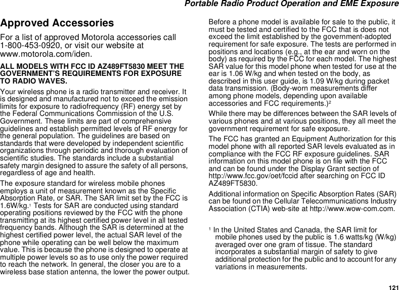 121 Portable Radio Product Operation and EME ExposureApproved AccessoriesFor a list of approved Motorola accessories call 1-800-453-0920, or visit our website at www.motorola.com/iden.ALL MODELS WITH FCC ID AZ489FT5830 MEET THE GOVERNMENT’S REQUIREMENTS FOR EXPOSURE TO RADIO WAVES.Your wireless phone is a radio transmitter and receiver. It is designed and manufactured not to exceed the emission limits for exposure to radiofrequency (RF) energy set by the Federal Communications Commission of the U.S. Government. These limits are part of comprehensive guidelines and establish permitted levels of RF energy for the general population. The guidelines are based on standards that were developed by independent scientific organizations through periodic and thorough evaluation of scientific studies. The standards include a substantial safety margin designed to assure the safety of all persons, regardless of age and health.The exposure standard for wireless mobile phones employs a unit of measurement known as the Specific Absorption Rate, or SAR. The SAR limit set by the FCC is 1.6W/kg.1 Tests for SAR are conducted using standard operating positions reviewed by the FCC with the phone transmitting at its highest certified power level in all tested frequency bands. Although the SAR is determined at the highest certified power level, the actual SAR level of the phone while operating can be well below the maximum value. This is because the phone is designed to operate at multiple power levels so as to use only the power required to reach the network. In general, the closer you are to a wireless base station antenna, the lower the power output.Before a phone model is available for sale to the public, it must be tested and certified to the FCC that is does not exceed the limit established by the government-adopted requirement for safe exposure. The tests are performed in positions and locations (e.g., at the ear and worn on the body) as required by the FCC for each model. The highest SAR value for this model phone when tested for use at the ear is 1.06 W/kg and when tested on the body, as described in this user guide, is 1.09 W/kg during packet data transmission. (Body-worn measurements differ among phone models, depending upon available accessories and FCC requirements.)2 While there may be differences between the SAR levels of various phones and at various positions, they all meet the government requirement for safe exposure.The FCC has granted an Equipment Authorization for this model phone with all reported SAR levels evaluated as in compliance with the FCC RF exposure guidelines. SAR information on this model phone is on file with the FCC and can be found under the Display Grant section of http://www.fcc.gov/oet/fccid after searching on FCC ID AZ489FT5830.Additional information on Specific Absorption Rates (SAR) can be found on the Cellular Telecommunications Industry Association (CTIA) web-site at http://www.wow-com.com.1 In the United States and Canada, the SAR limit for mobile phones used by the public is 1.6 watts/kg (W/kg) averaged over one gram of tissue. The standard incorporates a substantial margin of safety to give additional protection for the public and to account for any variations in measurements.