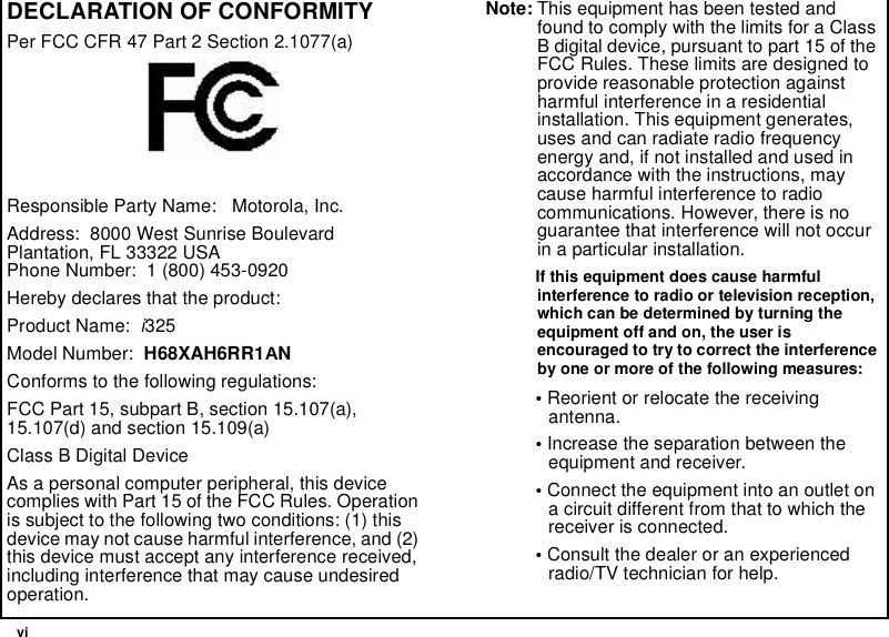 viDECLARATION OF CONFORMITYPer FCC CFR 47 Part 2 Section 2.1077(a)Responsible Party Name: Motorola, Inc.Address: 8000 West Sunrise BoulevardPlantation, FL 33322 USAPhone Number: 1 (800) 453-0920Hereby declares that the product:Product Name:i325Model Number: H68XAH6RR1ANConforms to the following regulations:FCC Part 15, subpart B, section 15.107(a),15.107(d) and section 15.109(a)Class B Digital DeviceAs a personal computer peripheral, this devicecomplies with Part 15 of the FCC Rules. Operationis subject to the following two conditions: (1) thisdevice may not cause harmful interference, and (2)this device must accept any interference received,including interference that may cause undesiredoperation.Note: This equipment has been tested andfound to comply with the limits for a ClassB digital device, pursuant to part 15 of theFCC Rules. These limits are designed toprovide reasonable protection againstharmful interference in a residentialinstallation. This equipment generates,uses and can radiate radio frequencyenergy and, if not installed and used inaccordance with the instructions, maycause harmful interference to radiocommunications. However, there is noguarantee that interference will not occurin a particular installation.If this equipment does cause harmfulinterference to radio or television reception,which can be determined by turning theequipment off and on, the user isencouraged to try to correct the interferenceby one or more of the following measures:•Reorient or relocate the receivingantenna.•Increase the separation between theequipment and receiver.•Connect the equipment into an outlet ona circuit different from that to which thereceiver is connected.•Consult the dealer or an experiencedradio/TV technician for help.
