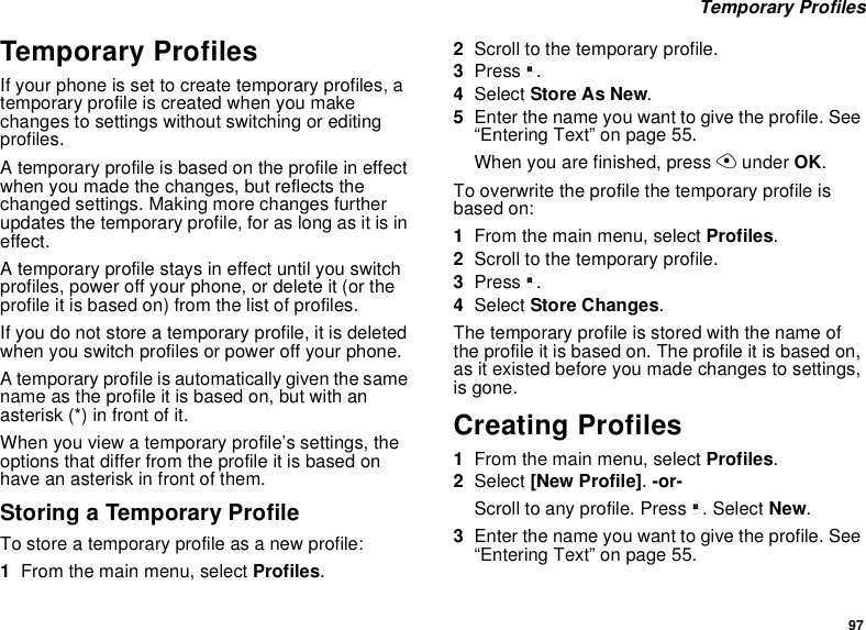 97Temporary ProfilesTemporary ProfilesIf your phone is set to create temporary profiles, atemporary profile is created when you makechanges to settings without switching or editingprofiles.A temporary profile is based on the profile in effectwhen you made the changes, but reflects thechanged settings. Making more changes furtherupdates the temporary profile, for as long as it is ineffect.A temporary profile stays in effect until you switchprofiles, power off your phone, or delete it (or theprofile it is based on) from the list of profiles.If you do not store a temporary profile, it is deletedwhen you switch profiles or power off your phone.A temporary profile is automatically given the samename as the profile it is based on, but with anasterisk (*) in front of it.When you view a temporary profile’s settings, theoptions that differ from the profile it is based onhave an asterisk in front of them.Storing a Temporary ProfileTo store a temporary profile as a new profile:1From the main menu, select Profiles.2Scroll to the temporary profile.3Press m.4Select StoreAsNew.5Enter the name you want to give the profile. See“Entering Text” on page 55.When you are finished, press Aunder OK.To overwrite the profile the temporary profile isbased on:1From the main menu, select Profiles.2Scroll to the temporary profile.3Press m.4Select Store Changes.The temporary profile is stored with the name ofthe profile it is based on. The profile it is based on,as it existed before you made changes to settings,is gone.Creating Profiles1From the main menu, select Profiles.2Select [New Profile].-or-Scroll to any profile. Press m. Select New.3Enter the name you want to give the profile. See“Entering Text” on page 55.