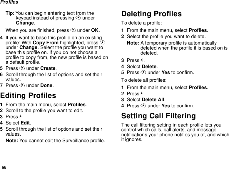 98ProfilesTip: You can begin entering text from thekeypad instead of pressing AunderChange.When you are finished, press Aunder OK.4If you want to base this profile on an existingprofile: With Copy From highlighted, press Aunder Change. Select the profile you want tobase this profile on. If you do not choose aprofile to copy from, the new profile is based ona default profile.5Press Aunder Create.6Scroll through the list of options and set theirvalues.7Press Aunder Done.Editing Profiles1From the main menu, select Profiles.2Scrolltotheprofileyouwanttoedit.3Press m.4Select Edit.5Scroll through the list of options and set theirvalues.Note: You cannot edit the Surveillance profile.Deleting ProfilesTo delete a profile:1From the main menu, select Profiles.2Select the profile you want to delete.Note: A temporary profile is automaticallydeleted when the profile it is based on isdeleted.3Press m.4Select Delete.5Press Aunder Yes to confirm.To delete all profiles:1From the main menu, select Profiles.2Press m.3Select Delete All.4Press Aunder Yes to confirm.Setting Call FilteringThe call filtering setting in each profile lets youcontrol which calls, call alerts, and messagenotifications your phone notifies you of, and whichit ignores.