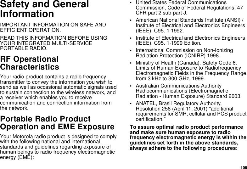 105Safety and GeneralInformationIMPORTANT INFORMATION ON SAFE ANDEFFICIENT OPERATION.READ THIS INFORMATION BEFORE USINGYOUR INTEGRATED MULTI-SERVICEPORTABLE RADIO.RF OperationalCharacteristicsYour radio product contains a radio frequencytransmitter to convey the information you wish tosend as well as occasional automatic signals usedto sustain connection to the wireless network, anda receiver which enables you to receivecommunication and connection information fromthe network.Portable Radio ProductOperation and EME ExposureYour Motorola radio product is designed to complywith the following national and internationalstandards and guidelines regarding exposure ofhuman beings to radio frequency electromagneticenergy (EME):•United States Federal CommunicationsCommission, Code of Federal Regulations; 47CFR part 2 sub-part J.•American National Standards Institute (ANSI) /Institute of Electrical and Electronics Engineers(IEEE). C95. 1-1992.•Institute of Electrical and Electronics Engineers(IEEE). C95. 1-1999 Edition.•International Commission on Non-IonizingRadiation Protection (ICNIRP) 1998.•Ministry of Health (Canada). Safety Code 6.Limits of Human Exposure to RadiofrequencyElectromagnetic Fields in the Frequency Rangefrom 3 kHz to 300 GHz, 1999.•Australian Communications AuthorityRadiocommunications (ElectromagneticRadiation - Human Exposure) Standard 2003.•ANATEL, Brasil Regulatory Authority,Resolution 256 (April 11, 2001) “additionalrequirements for SMR, cellular and PCS productcertification.”To assure optimal radio product performanceand make sure human exposure to radiofrequency electromagnetic energy is within theguidelines set forth in the above standards,always adhere to the following procedures: