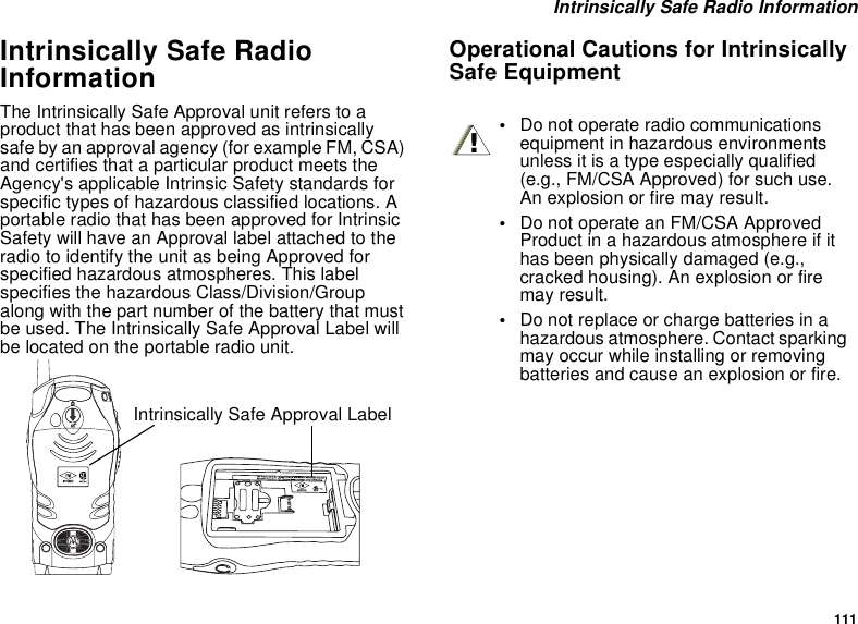 111Intrinsically Safe Radio InformationIntrinsically Safe RadioInformationThe Intrinsically Safe Approval unit refers to aproduct that has been approved as intrinsicallysafe by an approval agency (for example FM, CSA)and certifies that a particular product meets theAgency&apos;s applicable Intrinsic Safety standards forspecific types of hazardous classified locations. Aportable radio that has been approved for IntrinsicSafety will have an Approval label attached to theradio to identify the unit as being Approved forspecified hazardous atmospheres. This labelspecifies the hazardous Class/Division/Groupalong with the part number of the battery that mustbe used. The Intrinsically Safe Approval Label willbe located on the portable radio unit.Operational Cautions for IntrinsicallySafe EquipmentIntrinsically Safe Approval Label•Do not operate radio communicationsequipment in hazardous environmentsunless it is a type especially qualified(e.g., FM/CSA Approved) for such use.An explosion or fire may result.•Do not operate an FM/CSA ApprovedProduct in a hazardous atmosphere if ithas been physically damaged (e.g.,cracked housing). An explosion or firemay result.•Do not replace or charge batteries in ahazardous atmosphere. Contact sparkingmay occur while installing or removingbatteries and cause an explosion or fire.!