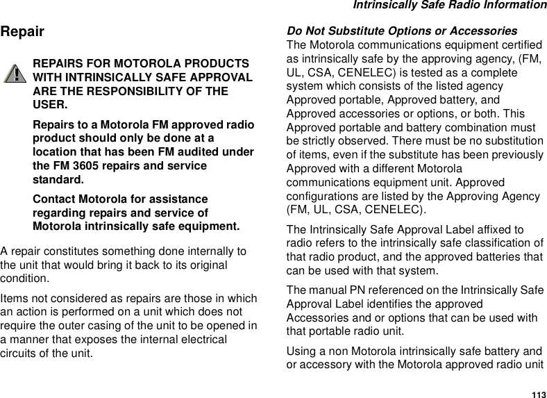 113Intrinsically Safe Radio InformationRepairA repair constitutes something done internally tothe unit that would bring it back to its originalcondition.Items not considered as repairs are those in whichan action is performed on a unit which does notrequire the outer casing of the unit to be opened ina manner that exposes the internal electricalcircuits of the unit.Do Not Substitute Options or AccessoriesThe Motorola communications equipment certifiedas intrinsically safe by the approving agency, (FM,UL, CSA, CENELEC) is tested as a completesystem which consists of the listed agencyApproved portable, Approved battery, andApproved accessories or options, or both. ThisApproved portable and battery combination mustbe strictly observed. There must be no substitutionof items, even if the substitute has been previouslyApproved with a different Motorolacommunications equipment unit. Approvedconfigurations are listed by the Approving Agency(FM, UL, CSA, CENELEC).The Intrinsically Safe Approval Label affixed toradio refers to the intrinsically safe classification ofthat radio product, and the approved batteries thatcanbeusedwiththatsystem.The manual PN referenced on the Intrinsically SafeApproval Label identifies the approvedAccessories and or options that can be used withthat portable radio unit.Using a non Motorola intrinsically safe battery andor accessory with the Motorola approved radio unitREPAIRS FOR MOTOROLA PRODUCTSWITH INTRINSICALLY SAFE APPROVALARE THE RESPONSIBILITY OF THEUSER.Repairs to a Motorola FM approved radioproduct should only be done at alocation that has been FM audited underthe FM 3605 repairs and servicestandard.Contact Motorola for assistanceregarding repairs and service ofMotorola intrinsically safe equipment.!!