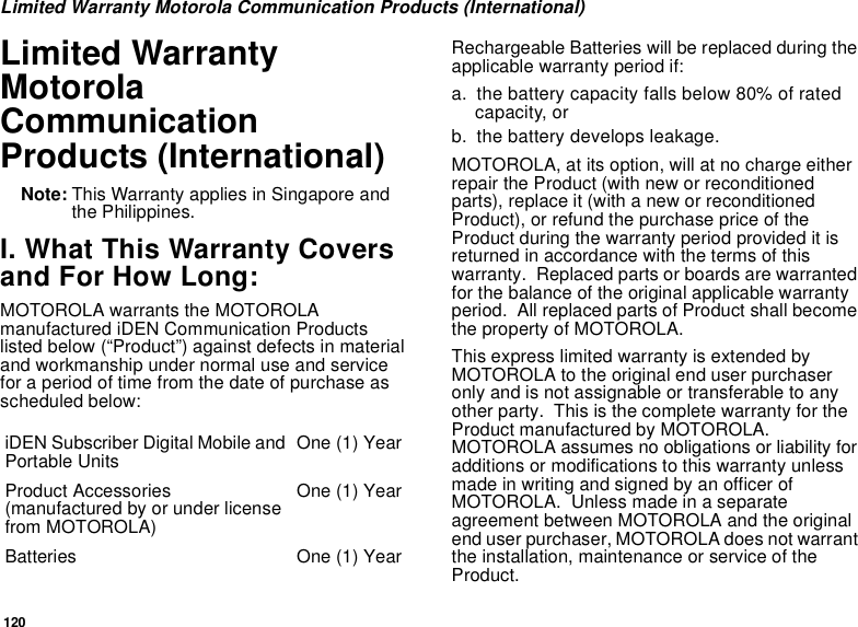 120Limited Warranty Motorola Communication Products (International)Limited WarrantyMotorolaCommunicationProducts (International)Note: This Warranty applies in Singapore andthe Philippines.I. What This Warranty Coversand For How Long:MOTOROLA warrants the MOTOROLAmanufactured iDEN Communication Productslisted below (“Product”) against defects in materialand workmanship under normal use and servicefor a period of time from the date of purchase asscheduled below:Rechargeable Batteries will be replaced during theapplicable warranty period if:a. the battery capacity falls below 80% of ratedcapacity, orb. the battery develops leakage.MOTOROLA, at its option, will at no charge eitherrepair the Product (with new or reconditionedparts), replace it (with a new or reconditionedProduct), or refund the purchase price of theProduct during the warranty period provided it isreturned in accordance with the terms of thiswarranty. Replaced parts or boards are warrantedfor the balance of the original applicable warrantyperiod. All replaced parts of Product shall becomethe property of MOTOROLA.This express limited warranty is extended byMOTOROLA to the original end user purchaseronly and is not assignable or transferable to anyother party. This is the complete warranty for theProduct manufactured by MOTOROLA.MOTOROLA assumes no obligations or liability foradditions or modifications to this warranty unlessmadeinwritingandsignedbyanofficerofMOTOROLA. Unless made in a separateagreement between MOTOROLA and the originalend user purchaser, MOTOROLA does not warrantthe installation, maintenance or service of theProduct.iDEN Subscriber Digital Mobile andPortable Units One (1) YearProduct Accessories(manufactured by or under licensefrom MOTOROLA)One (1) YearBatteries One (1) Year