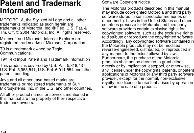 124Patent and TrademarkInformationMOTOROLA, the Stylized M Logo and all othertrademarks indicated as such herein aretrademarks of Motorola, Inc. ® Reg. U.S. Pat. &amp;Tm. Off. © 2004 Motorola, Inc. All rights reserved.Microsoft and Microsoft Internet Explorer areregistered trademarks of Microsoft Corporation.T9 is a trademark owned by TegicCommunications.T9®Text Input Patent and Trademark InformationThis product is covered by U.S. Pat. 5,818,437,U.S. Pat. 5,953,541, U.S. Pat. 6,011,554 and otherpatents pending.Java and all other Java-based marks aretrademarks or registered trademarks of SunMicrosystems, Inc. in the U.S. and other countries.All other product names or services mentioned inthis manual are the property of their respectivetrademark owners.Software Copyright NoticeThe Motorola products described in this manualmay include copyrighted Motorola and third partysoftware stored in semiconductor memories orother media. Laws in the United States and othercountries preserve for Motorola and third partysoftware providers certain exclusive rights forcopyrighted software, such as the exclusive rightsto distribute or reproduce the copyrighted software.Accordingly, any copyrighted software contained inthe Motorola products may not be modified,reverse-engineered, distributed, or reproduced inany manner to the extent allowed by law.Furthermore, the purchase of the Motorolaproducts shall not be deemed to grant eitherdirectly or by implication, estoppel, or otherwise,any license under the copyrights, patents, or patentapplications of Motorola or any third party softwareprovider, except for the normal, non-exclusive,royalty-free license to use that arises by operationof law in the sale of a product.