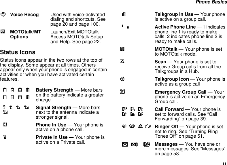11Phone BasicsStatus IconsStatus icons appear in the two rows at the top ofthe display. Some appear at all times. Othersappear only when your phone is engaged in certainactivities or when you have activated certainfeatures.VVoice Recog Used with voice-activateddialing and shortcuts. Seepage 20 and page 100.mMOTOtalk/MTOptions Launch/Exit MOTOtalkAccess MOTOtalk Setupand Help. See page 22.abcdefgdBattery Strength —Morebarson the battery indicate a greatercharge.opqrsSignal Strength — More barsnext to the antenna indicate astronger signal.APhone In Use — Your phone isactive on a phone call.BPrivate In Use — Your phone isactive on a Private call.CTalkgroup In Use — Your phoneis active on a group call.12 Active Phone Line —1indicatesphone line 1 is ready to makecalls; 2 indicates phone line 2 isreadytomakecalls.mMOTOtalk — Your phone is setto MOTOtalk mode.SScan — Your phone is set toreceive Group calls from all theTalkgroups in a Hub.TTalkgroup Icon — Your phone isactive as a group calleEmergency Group Call —Yourphone is active on an EmergencyGroup call.GHIJKL Call Forward — Your phone isset to forward calls. See “CallForwarding” on page 39.uvMR Ringer Off — Your phone is setnot to ring. See “Turning RingTones Off” on page 51.wy xMessages —Youhaveoneormore messages. See “Messages”on page 58.