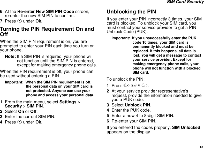13SIM Card Security6At the Re-enter New SIM PIN Code screen,re-enter the new SIM PIN to confirm.7Press Aunder Ok.Turning the PIN Requirement On andOffWhen the SIM PIN requirement is on, you areprompted to enter your PIN each time you turn onyour phone.Note: If a SIM PIN is required, your phone willnot function until the SIM PIN is entered,except for making emergency phone calls.When the PIN requirement is off, your phone canbe used without entering a PIN.Important: When the SIM PIN requirement is off,the personal data on your SIM card isnot protected. Anyone can use yourphone and access your personal data.1From the main menu, select Settings &gt;Security &gt; SIM PIN.2Select On or Off.3Enter the current SIM PIN.4Press Aunder Ok.Unblocking the PINIf you enter your PIN incorrectly 3 times, your SIMcard is blocked. To unblock your SIM card, youmust contact your service provider to get a PINUnblock Code (PUK).Important: If you unsuccessfully enter the PUKcode 10 times, your SIM card ispermanently blocked and must bereplaced. If this happens, all data islost. You will get a message to contactyour service provider. Except formaking emergency phone calls, yourphone will not function with a blockedSIM card.To unblock the PIN:1Press *#m1.2At your service provider representative’srequest, provide the information needed to giveyouaPUKcode.3Select Unblock PIN.4Enter the PUK code.5Enteranew4to8-digitSIMPIN.6Re-enter your SIM PIN.If you entered the codes properly, SIM Unlockedappears on the display.