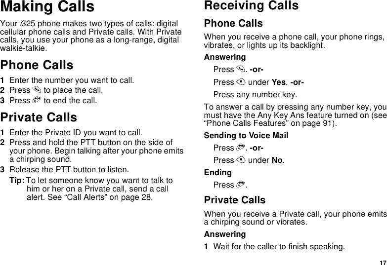 17Making CallsYouri325 phone makes two types of calls: digitalcellular phone calls and Private calls. With Privatecalls, you use your phone as a long-range, digitalwalkie-talkie.Phone Calls1Enter the number you want to call.2Press sto place the call.3Press eto end the call.Private Calls1Enter the Private ID you want to call.2Press and hold the PTT button on the side ofyour phone. Begin talking after your phone emitsa chirping sound.3Release the PTT button to listen.Tip: To let someone know you want to talk tohim or her on a Private call, send a callalert. See “Call Alerts” on page 28.Receiving CallsPhone CallsWhen you receive a phone call, your phone rings,vibrates, or lights up its backlight.AnsweringPress s.-or-Press Aunder Yes.-or-Press any number key.To answer a call by pressing any number key, youmust have the Any Key Ans feature turned on (see“Phone Calls Features” on page 91).SendingtoVoiceMailPress e.-or-Press Aunder No.EndingPress e.Private CallsWhen you receive a Private call, your phone emitsa chirping sound or vibrates.Answering1Wait for the caller to finish speaking.