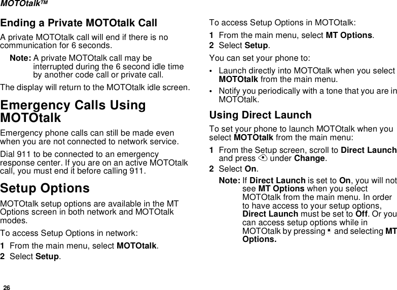 26MOTOtalkTMEnding a Private MOTOtalk CallA private MOTOtalk call will end if there is nocommunication for 6 seconds.Note: A private MOTOtalk call may beinterruptedduringthe6secondidletimeby another code call or private call.The display will return to the MOTOtalk idle screen.Emergency Calls UsingMOTOtalkEmergency phone calls can still be made evenwhen you are not connected to network service.Dial 911 to be connected to an emergencyresponsecenter.IfyouareonanactiveMOTOtalkcall, you must end it before calling 911.Setup OptionsMOTOtalk setup options are available in the MTOptionsscreeninbothnetworkandMOTOtalkmodes.To access Setup Options in network:1From the main menu, select MOTOtalk.2Select Setup.To access Setup Options in MOTOtalk:1From the main menu, select MT Options.2Select Setup.You can set your phone to:•Launch directly into MOTOtalk when you selectMOTOtalk from the main menu.•NotifyyouperiodicallywithatonethatyouareinMOTOtalk.Using Direct LaunchTo set your phone to launch MOTOtalk when youselect MOTOtalk from the main menu:1From the Setup screen, scroll to Direct Launchand press Aunder Change.2Select On.Note: If Direct Launch is set to On,youwillnotsee MT Options when you selectMOTOtalk from the main menu. In orderto have access to your setup options,Direct Launch must be set to Off.Oryoucan access setup options while inMOTOtalk by pressing mand selecting MTOptions.