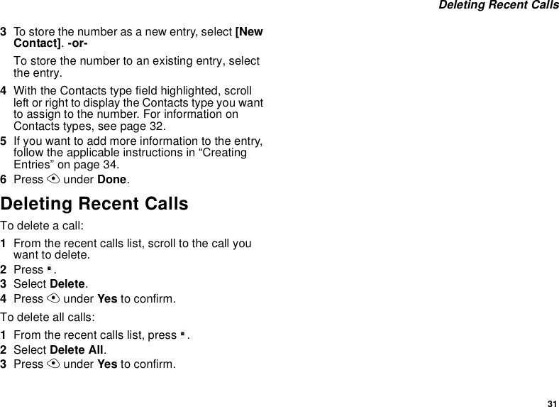 31Deleting Recent Calls3To store the number as a new entry, select [NewContact].-or-To store the number to an existing entry, selectthe entry.4With the Contacts type field highlighted, scrollleft or right to display the Contacts type you wantto assign to the number. For information onContacts types, see page 32.5If you want to add more information to the entry,follow the applicable instructions in “CreatingEntries” on page 34.6Press Aunder Done.Deleting Recent CallsTo delete a call:1From the recent calls list, scroll to the call youwant to delete.2Press m.3Select Delete.4Press Aunder Yes to confirm.To delete all calls:1From the recent calls list, press m.2Select Delete All.3Press Aunder Yes to confirm.