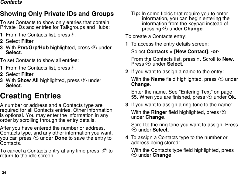 34ContactsShowing Only Private IDs and GroupsTo set Contacts to show only entries that containPrivate IDs and entries for Talkgroups and Hubs:1From the Contacts list, press m.2Select Filter.3With Prvt/Grp/Hub highlighted, press AunderSelect.To set Contacts to show all entries:1From the Contacts list, press m.2Select Filter.3With Show All highlighted, press AunderSelect.Creating EntriesA number or address and a Contacts type arerequired for all Contacts entries. Other informationis optional. You may enter the information in anyorder by scrolling through the entry details.After you have entered the number or address,Contacts type, and any other information you want,you can press Aunder Done to save the entry toContacts.To cancel a Contacts entry at any time press, etoreturn to the idle screen.Tip: In some fields that require you to enterinformation, you can begin entering theinformation from the keypad instead ofpressing Aunder Change.To create a Contacts entry:1To access the entry details screen:Select Contacts &gt; [New Contact].-or-From the Contacts list, press m.ScrolltoNew.Press Aunder Select.2Ifyouwanttoassignanametotheentry:With the Name field highlighted, press AunderChange.Enter the name. See “Entering Text” on page55. When you are finished, press Aunder Ok.3Ifyouwanttoassignaringtonetothename:With the Ringer field highlighted, press Aunder Change.Scroll to the ring tone you want to assign. PressAunder Select.4ToassignaContactstypetothenumberoraddress being stored:With the Contacts type field highlighted, pressAunder Change.