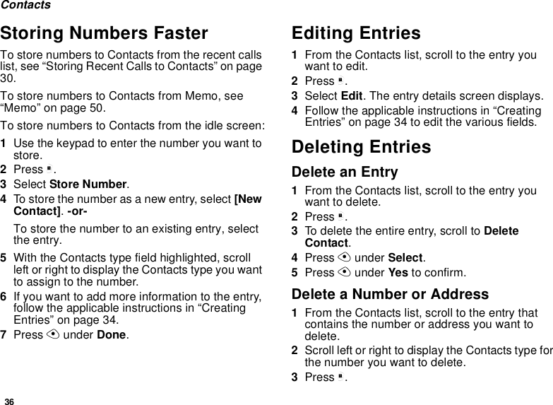 36ContactsStoring Numbers FasterTo store numbers to Contacts from the recent callslist, see “Storing Recent Calls to Contacts” on page30.To store numbers to Contacts from Memo, see“Memo” on page 50.To store numbers to Contacts from the idle screen:1Use the keypad to enter the number you want tostore.2Press m.3Select Store Number.4To store the number as a new entry, select [NewContact].-or-To store the number to an existing entry, selectthe entry.5With the Contacts type field highlighted, scrollleft or right to display the Contacts type you wantto assign to the number.6If you want to add more information to the entry,follow the applicable instructions in “CreatingEntries” on page 34.7Press Aunder Done.Editing Entries1From the Contacts list, scroll to the entry youwant to edit.2Press m.3Select Edit. The entry details screen displays.4Follow the applicable instructions in “CreatingEntries” on page 34 to edit the various fields.Deleting EntriesDelete an Entry1From the Contacts list, scroll to the entry youwant to delete.2Press m.3To delete the entire entry, scroll to DeleteContact.4Press Aunder Select.5Press Aunder Yes to confirm.Delete a Number or Address1From the Contacts list, scroll to the entry thatcontains the number or address you want todelete.2Scroll left or right to display the Contacts type forthe number you want to delete.3Press m.