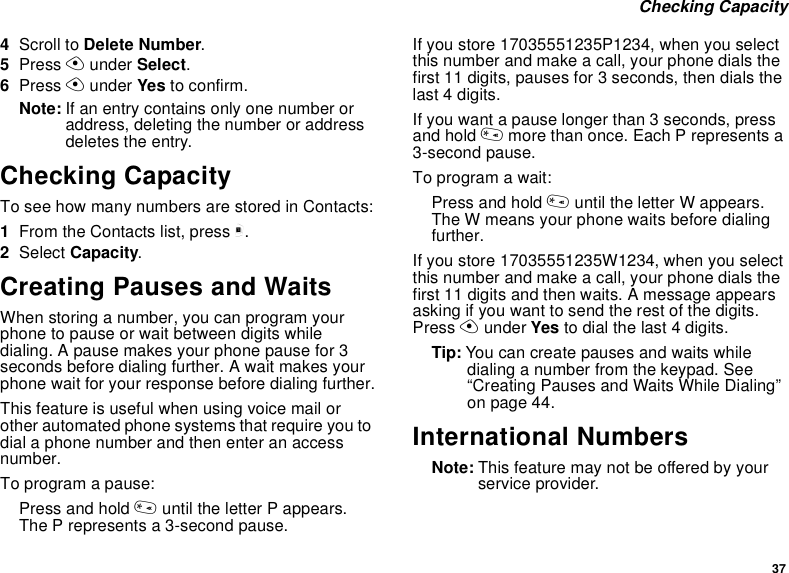 37Checking Capacity4Scroll to Delete Number.5Press Aunder Select.6Press Aunder Yes to confirm.Note: If an entry contains only one number oraddress, deleting the number or addressdeletes the entry.Checking CapacityTo see how many numbers are stored in Contacts:1From the Contacts list, press m.2Select Capacity.Creating Pauses and WaitsWhen storing a number, you can program yourphone to pause or wait between digits whiledialing. A pause makes your phone pause for 3seconds before dialing further. A wait makes yourphone wait for your response before dialing further.This feature is useful when using voice mail orother automated phone systems that require you todial a phone number and then enter an accessnumber.To program a pause:Press and hold *until the letter P appears.The P represents a 3-second pause.If you store 17035551235P1234, when you selectthis number and make a call, your phone dials thefirst 11 digits, pauses for 3 seconds, then dials thelast 4 digits.If you want a pause longer than 3 seconds, pressand hold *more than once. Each P represents a3-second pause.To program a wait:Press and hold *until the letter W appears.The W means your phone waits before dialingfurther.If you store 17035551235W1234, when you selectthis number and make a call, your phone dials thefirst 11 digits and then waits. A message appearsasking if you want to send the rest of the digits.Press Aunder Yes to dial the last 4 digits.Tip: You can create pauses and waits whiledialing a number from the keypad. See“Creating Pauses and Waits While Dialing”on page 44.International NumbersNote: This feature may not be offered by yourservice provider.