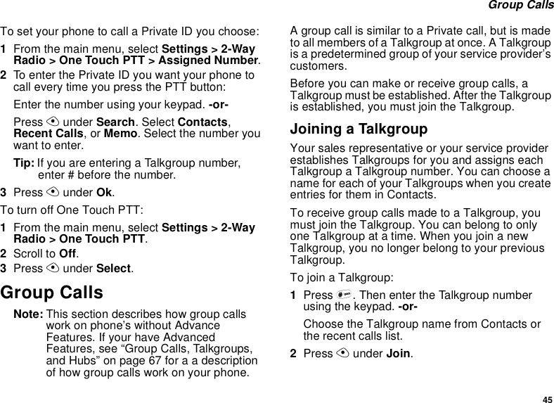 45Group CallsTo set your phone to call a Private ID you choose:1From the main menu, select Settings &gt; 2-WayRadio &gt; One Touch PTT &gt; Assigned Number.2To enter the Private ID you want your phone tocall every time you press the PTT button:Enter the number using your keypad. -or-Press Aunder Search. Select Contacts,Recent Calls,orMemo. Select the number youwant to enter.Tip: If you are entering a Talkgroup number,enter # before the number.3Press Aunder Ok.To turn off One Touch PTT:1From the main menu, select Settings &gt; 2-WayRadio &gt; One Touch PTT.2Scroll to Off.3Press Aunder Select.Group CallsNote: This section describes how group callswork on phone’s without AdvanceFeatures. If your have AdvancedFeatures, see “Group Calls, Talkgroups,and Hubs” on page 67 for a a descriptionof how group calls work on your phone.A group call is similar to a Private call, but is madeto all members of a Talkgroup at once. A Talkgroupis a predetermined group of your service provider’scustomers.Before you can make or receive group calls, aTalkgroup must be established. After the Talkgroupis established, you must join the Talkgroup.Joining a TalkgroupYour sales representative or your service providerestablishes Talkgroups for you and assigns eachTalkgroup a Talkgroup number. You can choose aname for each of your Talkgroups when you createentries for them in Contacts.To receive group calls made to a Talkgroup, youmust join the Talkgroup. You can belong to onlyone Talkgroup at a time. When you join a newTalkgroup, you no longer belong to your previousTalkgroup.To join a Talkgroup:1Press #. Then enter the Talkgroup numberusing the keypad. -or-Choose the Talkgroup name from Contacts orthe recent calls list.2Press Aunder Join.