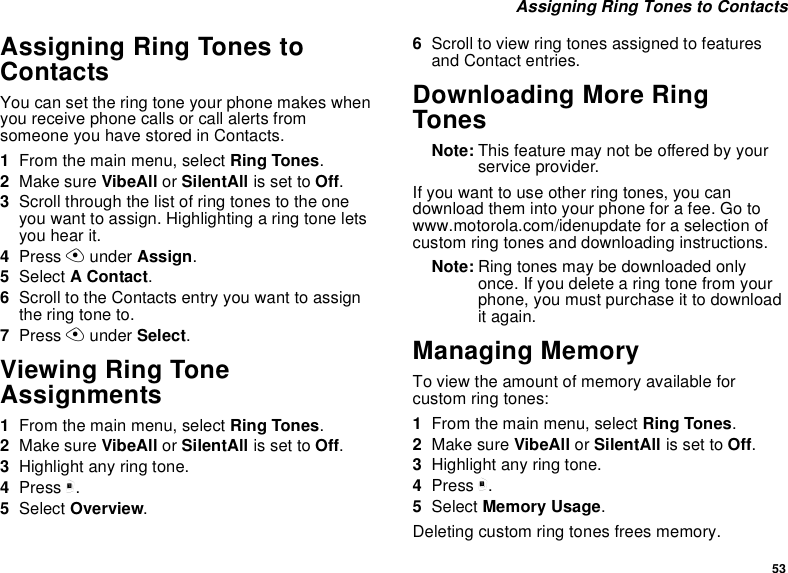 53Assigning Ring Tones to ContactsAssigning Ring Tones toContactsYou can set the ring tone your phone makes whenyou receive phone calls or call alerts fromsomeone you have stored in Contacts.1From the main menu, select Ring Tones.2Make sure VibeAll or SilentAll is set to Off.3Scroll through the list of ring tones to the oneyou want to assign. Highlighting a ring tone letsyou hear it.4Press Aunder Assign.5Select AContact.6Scroll to the Contacts entry you want to assigntheringtoneto.7Press Aunder Select.Viewing Ring ToneAssignments1From the main menu, select Ring Tones.2Make sure VibeAll or SilentAll is set to Off.3Highlight any ring tone.4Press m.5Select Overview.6Scroll to view ring tones assigned to featuresand Contact entries.Downloading More RingTonesNote: This feature may not be offered by yourservice provider.If you want to use other ring tones, you candownload them into your phone for a fee. Go towww.motorola.com/idenupdate for a selection ofcustom ring tones and downloading instructions.Note: Ring tones may be downloaded onlyonce. If you delete a ring tone from yourphone, you must purchase it to downloadit again.Managing MemoryTo view the amount of memory available forcustom ring tones:1From the main menu, select Ring Tones.2Make sure VibeAll or SilentAll is set to Off.3Highlight any ring tone.4Press m.5Select Memory Usage.Deleting custom ring tones frees memory.