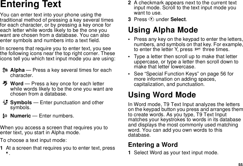 55Entering TextYou can enter text into your phone using thetraditional method of pressing a key several timesfor each character, or by pressing a key once foreach letter while words likely to be the one youwant are chosen from a database. You can alsoenter symbols and numbers into a text field.In screens that require you to enter text, you seethe following icons near the top right corner. Theseicons tell you which text input mode you are using:When you access a screen that requires you toenter text, you start in Alpha mode.To choose a text input mode:1At a screen that requires you to enter text, pressm.2A checkmark appears next to the current textinput mode. Scroll to the text input mode youwant to use.3Press Aunder Select.Using Alpha Mode•Press any key on the keypad to enter the letters,numbers, and symbols on that key. For example,to enter the letter Y, press 9three times.•Type a letter then scroll up to make that letteruppercase, or type a letter then scroll down tomake that letter lowercase.•See “Special Function Keys” on page 56 formore information on adding spaces,capitalization, and punctuation.Using Word ModeIn Word mode, T9 Text Input analyzes the letterson the keypad button you press and arranges themto create words. As you type, T9 Text Inputmatches your keystrokes to words in its databaseand displays the most commonly used matchingword. You can add you own words to thisdatabase.Entering a Word1Select Word as your text input mode.lAlpha — Press a key several times for eachcharacter.jWord — Press a key once for each letterwhile words likely to be the one you want arechosen from a database.iSymbols — Enter punctuation and othersymbols.kNumeric — Enter numbers.