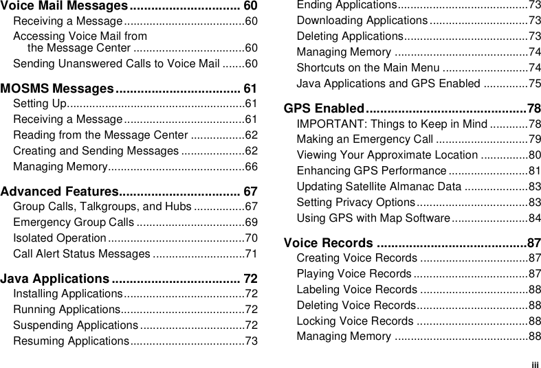 iiiVoice Mail Messages............................... 60Receiving a Message......................................60Accessing Voice Mail fromthe Message Center ...................................60Sending Unanswered Calls to Voice Mail .......60MOSMS Messages................................... 61Setting Up........................................................61Receiving a Message......................................61Reading from the Message Center .................62Creating and Sending Messages ....................62Managing Memory...........................................66Advanced Features.................................. 67Group Calls, Talkgroups, and Hubs ................67Emergency Group Calls ..................................69Isolated Operation ...........................................70Call Alert Status Messages .............................71Java Applications .................................... 72Installing Applications......................................72Running Applications.......................................72Suspending Applications .................................72Resuming Applications....................................73Ending Applications.........................................73Downloading Applications...............................73Deleting Applications.......................................73Managing Memory ..........................................74Shortcuts on the Main Menu ...........................74Java Applications and GPS Enabled ..............75GPS Enabled.............................................78IMPORTANT: Things to Keep in Mind ............78Making an Emergency Call .............................79Viewing Your Approximate Location ...............80Enhancing GPS Performance .........................81Updating Satellite Almanac Data ....................83Setting Privacy Options...................................83Using GPS with Map Software........................84Voice Records ..........................................87Creating Voice Records ..................................87Playing Voice Records ....................................87Labeling Voice Records ..................................88Deleting Voice Records...................................88Locking Voice Records ...................................88Managing Memory ..........................................88