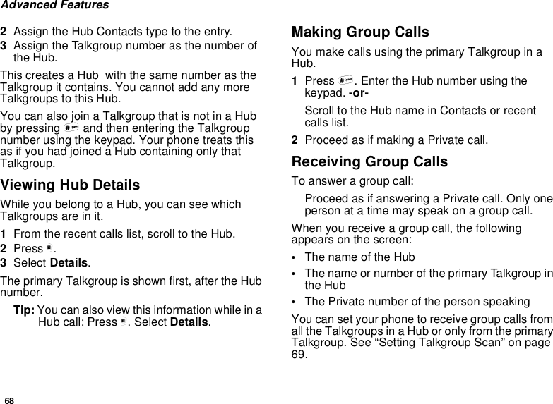 68Advanced Features2Assign the Hub Contacts type to the entry.3Assign the Talkgroup number as the number ofthe Hub.This creates a Hub with the same number as theTalkgroup it contains. You cannot add any moreTalkgroups to this Hub.You can also join a Talkgroup that is not in a Hubby pressing #and then entering the Talkgroupnumber using the keypad. Your phone treats thisas if you had joined a Hub containing only thatTalkgroup.Viewing Hub DetailsWhile you belong to a Hub, you can see whichTalkgroups are in it.1From the recent calls list, scroll to the Hub.2Press m.3Select Details.The primary Talkgroup is shown first, after the Hubnumber.Tip: You can also view this information while in aHub call: Press m. Select Details.Making Group CallsYou make calls using the primary Talkgroup in aHub.1Press #. Enter the Hub number using thekeypad. -or-Scroll to the Hub name in Contacts or recentcalls list.2Proceed as if making a Private call.Receiving Group CallsTo answer a group call:Proceed as if answering a Private call. Only onepersonatatimemayspeakonagroupcall.When you receive a group call, the followingappears on the screen:•The name of the Hub•The name or number of the primary Talkgroup inthe Hub•The Private number of the person speakingYou can set your phone to receive group calls fromall the Talkgroups in a Hub or only from the primaryTalkgroup. See “Setting Talkgroup Scan” on page69.