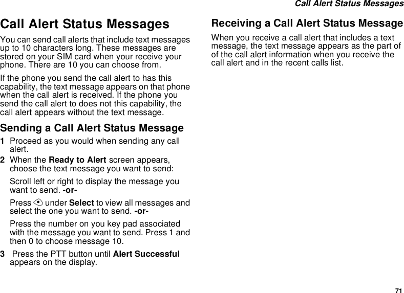 71Call Alert Status MessagesCall Alert Status MessagesYou can send call alerts that include text messagesup to 10 characters long. These messages arestored on your SIM card when your receive yourphone. There are 10 you can choose from.If the phone you send the call alert to has thiscapability, the text message appears on that phonewhen the call alert is received. If the phone yousend the call alert to does not this capability, thecall alert appears without the text message.Sending a Call Alert Status Message1Proceed as you would when sending any callalert.2When the Ready to Alert screen appears,choose the text message you want to send:Scroll left or right to display the message youwant to send. -or-Press Aunder Select to view all messages andselect the one you want to send. -or-Press the number on you key pad associatedwith the message you want to send. Press 1 andthen 0 to choose message 10.3Press the PTT button until Alert Successfulappears on the display.Receiving a Call Alert Status MessageWhen you receive a call alert that includes a textmessage, the text message appears as the part ofofthecallalertinformationwhenyoureceivethecall alert and in the recent calls list.