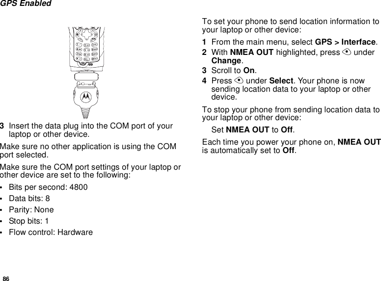 86GPS Enabled3InsertthedataplugintotheCOMportofyourlaptop or other device.Make sure no other application is using the COMport selected.Make sure the COM port settings of your laptop orother device are set to the following:•Bits per second: 4800•Data bits: 8•Parity: None•Stop bits: 1•Flow control: HardwareTo set your phone to send location information toyour laptop or other device:1From the main menu, select GPS &gt; Interface.2With NMEA OUT highlighted, press AunderChange.3Scroll to On.4Press Aunder Select. Your phone is nowsending location data to your laptop or otherdevice.To stop your phone from sending location data toyour laptop or other device:Set NMEA OUT to Off.Each time you power your phone on, NMEA OUTis automatically set to Off.