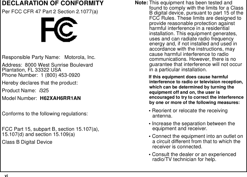  viDECLARATION OF CONFORMITYPer FCC CFR 47 Part 2 Section 2.1077(a)Responsible Party Name:   Motorola, Inc.Address:  8000 West Sunrise BoulevardPlantation, FL 33322 USAPhone Number:  1 (800) 453-0920Hereby declares that the product:Product Name:  i325Model Number:  H62XAH6RR1ANConforms to the following regulations:FCC Part 15, subpart B, section 15.107(a), 15.107(d) and section 15.109(a)Class B Digital DeviceNote: This equipment has been tested and found to comply with the limits for a Class B digital device, pursuant to part 15 of the FCC Rules. These limits are designed to provide reasonable protection against harmful interference in a residential installation. This equipment generates, uses and can radiate radio frequency energy and, if not installed and used in accordance with the instructions, may cause harmful interference to radio communications. However, there is no guarantee that interference will not occur in a particular installation. If this equipment does cause harmful interference to radio or television reception, which can be determined by turning the equipment off and on, the user is encouraged to try to correct the interference by one or more of the following measures:• Reorient or relocate the receiving antenna.• Increase the separation between the equipment and receiver.• Connect the equipment into an outlet on a circuit different from that to which the receiver is connected.• Consult the dealer or an experienced radio/TV technician for help.